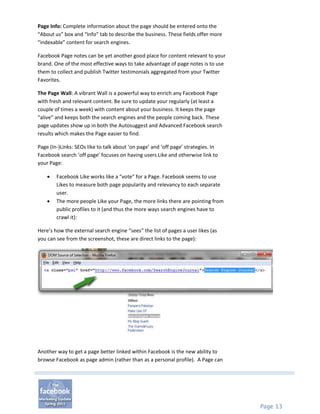Page Info: Complete information about the page should be entered onto the
“About us” box and “Info” tab to describe the business. These fields offer more
“indexable” content for search engines.

Facebook Page notes can be yet another good place for content relevant to your
brand. One of the most effective ways to take advantage of page notes is to use
them to collect and publish Twitter testimonials aggregated from your Twitter
Favorites.

The Page Wall: A vibrant Wall is a powerful way to enrich any Facebook Page
with fresh and relevant content. Be sure to update your regularly (at least a
couple of times a week) with content about your business. It keeps the page
“alive” and keeps both the search engines and the people coming back. These
page updates show up in both the Autosuggest and Advanced Facebook search
results which makes the Page easier to find.

Page (In-)Links: SEOs like to talk about ‘on page’ and ‘off page’ strategies. In
Facebook search ‘off page’ focuses on having users Like and otherwise link to
your Page:

       Facebook Like works like a “vote” for a Page. Facebook seems to use
        Likes to measure both page popularity and relevancy to each separate
        user.
       The more people Like your Page, the more links there are pointing from
        public profiles to it (and thus the more ways search engines have to
        crawl it):

Here’s how the external search engine “sees” the list of pages a user likes (as
you can see from the screenshot, these are direct links to the page):




Another way to get a page better linked within Facebook is the new ability to
browse Facebook as page admin (rather than as a personal profile). A Page can




                                                                                   Page 13
 