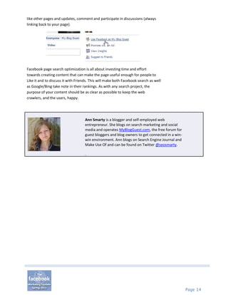 like other pages and updates, comment and participate in discussions (always
linking back to your page).




Facebook page search optimization is all about investing time and effort
towards creating content that can make the page useful enough for people to
Like it and to discuss it with Friends. This will make both Facebook search as well
as Google/Bing take note in their rankings. As with any search project, the
purpose of your content should be as clear as possible to keep the web
crawlers, and the users, happy.




                                    Ann Smarty is a blogger and self-employed web
                                    entrepreneur. She blogs on search marketing and social
                                    media and operates MyBlogGuest.com, the free forum for
                                    guest bloggers and blog owners to get connected in a win-
                                    win environment. Ann blogs on Search Engine Journal and
                                    Make Use Of and can be found on Twitter @seosmarty.

                                    .




                                                                                                Page 14
 