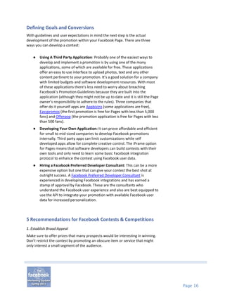 Defining Goals and Conversions
With guidelines and user expectations in mind the next step is the actual
development of the promotion within your Facebook Page. There are three
ways you can develop a contest:

   ●   Using A Third Party Application: Probably one of the easiest ways to
       develop and implement a promotion is by using one of the many
       applications, some of which are available for free. These applications
       offer an easy to use interface to upload photos, text and any other
       content pertinent to your promotion. It’s a good solution for a company
       with limited budgets and software development resources. With most
       of these applications there’s less need to worry about breaching
       Facebook’s Promotion Guidelines because they are built into the
       application (although they might not be up to date and it is still the Page
       owner’s responsibility to adhere to the rules). Three companies that
       offer do it yourself apps are Appbistro (some applications are free),
       Easypromos (the first promotion is free for Pages with less than 5,000
       fans) and Offerpop (the promotion application is free for Pages with less
       than 500 fans).
   ●   Developing Your Own Application: It can prove affordable and efficient
       for small to mid-sized companies to develop Facebook promotions
       internally. Third party apps can limit customizations while self
       developed apps allow for complete creative control. The iFrame option
       for Pages means that software developers can build contests with their
       own tools and only need to learn some basic Facebook integration
       protocol to enhance the contest using Facebook user data.
   ●   Hiring a Facebook Preferred Developer Consultant: This can be a more
       expensive option but one that can give your contest the best shot at
       outright success. A Facebook Preferred Developer Consultant is
       experienced in developing Facebook integrations and has earned a
       stamp of approval by Facebook. These are the consultants who
       understand the Facebook user experience and also are best equipped to
       use the API to integrate your promotion with available Facebook user
       data for increased personalization.



5 Recommendations for Facebook Contests & Competitions
1. Establish Broad Appeal
Make sure to offer prizes that many prospects would be interesting in winning.
Don’t restrict the contest by promoting an obscure item or service that might
only interest a small segment of the audience.




                                                                                     Page 16
 