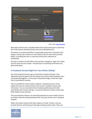 Photo Credit: Digital Operative

Nike waits until the sale is complete before they ask for permission so that they
don’t interrupt the checkout process and risk an abandoned cart.
This feature is on-point with Nike’s customizable product line. Customers who
design a custom pair of shoes are more likely to want to share their purchase
details, as building the shoe is a personal activity and a reflection of
individuality.
Groupon is another site that offers post-purchase evangelism. Again, this makes
sense for their business model – the daily deal is something local friends may
get excited about.


Is Facebook Connect Right For Your Online Selling?
One-click Facebook Connect sign-up eliminates virtually all friction in the
registration process (apart from the anxiety over privacy). Most Facebook users
are perpetually logged in, or they log in frequently enough so that their login
info is committed to memory.

There are pitfalls for online retailers, however. Facebook Connect cannot
replace the account creation process if you require complete and accurate
information. You are restricted to their Facebook profile data and further
restricted by their privacy settings. It may prove difficult to collect custom data
fields helpful to your business.

The personalization features are extremely powerful but most retailers have to
be realistic about the overlap between their user base and the user’s Facebook
network.

Rather than build a feature that relies simply on Friends’ activity, a site can
emulate Amazon and find ways to leverage existing customer data. Take cues




                                                                                             Page 21
 