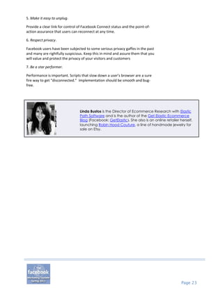 5. Make it easy to unplug.

Provide a clear link for control of Facebook Connect status and the point-of-
action assurance that users can reconnect at any time.

6. Respect privacy.

Facebook users have been subjected to some serious privacy gaffes in the past
and many are rightfully suspicious. Keep this in mind and assure them that you
will value and protect the privacy of your visitors and customers

7. Be a star performer.

Performance is important. Scripts that slow down a user’s browser are a sure
fire way to get “disconnected.” Implementation should be smooth and bug-
free.




                                 Linda Bustos is the Director of Ecommerce Research with Elastic
                                 Path Software and is the author of the Get Elastic Ecommerce
                                 Blog (Facebook: GetElastic). She also is an online retailer herself,
                                 launching Robin Hood Couture, a line of handmade jewelry for
                                 sale on Etsy.




                                                                                              Page 23
 