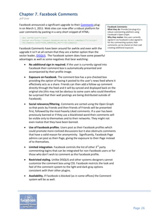 Chapter 7. Facebook Comments
Jeff Ente

Facebook announced a significant upgrade to their Comments plug-
                                                                               Facebook Comments:
in on March 1, 2011. Web sites can now offer a robust platform for             What they do: Provide (via plug-in) a
user comments by pasting in a very short snippet of HTML:                      robust commenting platform using
                                                                               Facebook’s Open Graph.
  <div id="fb-root"></div>                                                     Why they matter: Any user currently
  <script src="http://connect.facebook.net/en_US/all.js#xfbml=1"></script>     signed in via Facebook is also signed in
  <fb:comments href="YOUR_CANONICAL_URL"></fb:comments>                        for the commenting system; their
                                                                               comments can be shared on their wall
Facebook Comments have been around for awhile and even with the                creating additional exposure.

upgrade it isn’t at all certain that they are a better option than the
sector leader, DISQUS. The Facebook system does have some powerful
advantages as well as some negatives that bear watching:
       No additional sign in required. If the user is currently signed into
        Facebook their comment box is automatically presented and
        accompanied by their profile image.
       Exposure on Facebook. The comment box has a pre-checked box
        providing the option of having it posted to the user’s news feed where it
        effectively acts as a share. Friends can then add a follow-up comment
        directly through the feed and it will by synced and displayed back on the
        original site (this may not be obvious to some users who could therefore
        be surprised that their wall postings are being distributed outside of
        Facebook).
       Social relevance/filtering. Comments are sorted using the Open Graph
        so that posts by Friends and then friends of Friends will be presented
        first, followed by the most heavily Liked comments. If a user has been
        previously banned or if they use a blacklisted word their comments will
        be visible only to themselves and to their networks. They might not
        even realize that they have been banned.
       Use of Facebook profiles. Users post as their Facebook profiles which
        could promote more civilized discussions but it also obstructs comments
        that have a valid reason for anonyminity. Significantly, Facebook Page
        admins can post as their Page, giving the exposure to their Page instead
        of to themselves.
       Limited integration. Facebook controls the list of other 3rd party
        commenting logins that can be integrated for non-Facebook users or for
        those who don’t wish to comment as the Facebook profile.
       Restricted styling. Unlike DISQUS and other systems designers cannot
        customize the comment box using CSS. Facebook restricts the look and
        feel of the comment system to the light and dark gray options
        consistent with their other plugins.
       Availability. If Facebook is blocked (as in some offices) the Comment
        system will be as well.




                                                                                                            Page 26
 