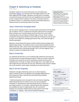 Chapter 8. Advertising on Facebook
Kelly Gillease

Facebook’s audience has continued to grow at a remarkable pace.                  Facebook advertising
                                                                                 What it does: Allows targeting on
According to Hitwise, it has become the most highly visited site on the
                                                                                 Facebook pages by demographics,
Web, edging out even Google. Marketers naturally find it irresistible,           interests and connections.
not only for its sheer reach but for the viral capabilities that it provides     Why it matters: Still in their infancy,
                                                                                 Facebook ads are likely to become a
as well. Facebook offers marketers a lot of free interaction tools but,          major component of Facebook’s
for obvious reasons, it is expected to emphasize paid advertising as an          monetization strategy affecting the
effective means to communicate with its user base.                               growth and popularity of Pages,
                                                                                 Facebook commerce and branding.


Step 1: Determine Campaign Goals
Like any online campaign, there’s a variety of goals and purposes that Facebook
ads can address. Step 1 is to determine the goals upfront for the campaigns.
Many marketers are running Facebook ads to promote their social media
marketing efforts by promoting a Facebook Page or Group. There’s nothing
wrong with setting a goal related to social media but Facebook can also be used
to attain more traditional campaign goals (direct sales, site traffic) through its
advertising program.

Marketers should choose their goals carefully and then keep campaigns with
different goals distinct. For optimal results a social media campaign will need
different ad texts, URLs, calls to action and probably spend levels compared to a
more traditional online marketing campaign. Don’t mix them together if you
decide to market via Facebook ads for both.

Step 2: Create Ads
For Facebook ads that link to a non-Facebook page, follow the now tried and
true best practice of using tracking parameters in URLs (or another method of
tracking) as you would for any online marketing. Another best practice for
Facebook ads is to include an image. Click-through rate is much higher for ads
with images than for those that are text only. Otherwise rotate and test multiple
ads as you would for search engine marketing to see what works best.

Step 3: Set the Targeting
Facebook’s strongest advertising assets are its robust targeting
options. Besides location, demographic and language targeting there’s
also a huge set of Likes, interests and connections that should be
explored and tested.

 Traditional keywords come into play for Likes and interests targeting.
Explore keywords that are relevant to your site, but also explore
competitor or related brand names that would also be of interest to
your target audience. For example, if advertising for Dell computers,
you probably also want to target people who are interested in
                                                                               Facebook provides ad planners with
Gateway, HP, and other related brands as well as generic terms like            running counts of estimated reach based
“computers” or “laptops”. Take note of Facebook’s keyword                      on their targeting criteria.




                                                                                                            Page 27
 