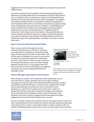 suggestions from the drop down list that appears as you type; they can provide
additional ideas.

Connections provide some of Facebook’s most interesting targeting options.
Advertisers can target profiles that are connected to a Group or Page (of which
you are an Admin), which is a great way to market to an already brand aware
audience of the most loyal and interested customers/prospects. The opposite,
but equally compelling, feature is to exclude this audience by targeting only
those Facebook profiles which are not already connected to your group or Page.
If your campaign goals are to generate new customers or Likes/followers this
feature will help narrow the focus of your campaign to just new prospects.
Facebook seems to have removed the option of “Targeting Friends of
Connections” which helped narrow focus further to those profiles which are
Friends of people connected to your group or page, and therefore possibly a
more relevant audience for your offering. Help documentation still exists on
Facebook to support this targeting feature, so perhaps it may return at some
future point.

Step 4: Even the Ads Have Social Media
Never missing a social media opportunity, even
Facebook ads themselves can be Liked. It may pay to
encourage Likes of a Facebook ad. Facebook is terribly
vague on what exactly the number of Likes will do: “We
will then take this feedback into account as we continue
to improve our advertising systems for all advertisers
and users”. One suspicion is that more Likes could lead
to increased ad serving via a process similar to Google
AdWords’ Quality Score. So, encouraging friends and
fans to Like the ad, if that is realistic given your targeting,
may help an ad’s success and possibly affect future               With a high ticket item to sell, Chrysler uses ads to send
campaigns as well.                                                traffic to its Page for further engagement. It also gets
                                                                  an opportunity to prove its popularity through a Like
                                                                  counter.
Step 5: Manage expectations and measure
Before diving into numbers set the expectation that Facebook ads are a lot
more like banner or display campaigns than search engine marketing
campaigns; don’t set your sights on Facebook ads generating response numbers
comparable to a SEM click-through or conversion rate. Facebook click-through
rates are generally lower and conversion rates can also be low. Some
advertisers are a great fit for Facebook and see wild success, others are
disappointed with the results when compared to stronger, more traditional
direct marketing channels. Marketers need to immerse themselves in the
Facebook environment and test strategies that take advantage of the highly
engaging social environment that Facebook seems to create.

Be sure to establish a baseline level of performance for the organic amount of Likes and
other Facebook behaviors that normally occur without Facebook advertising. Measuring
social media metrics is trickier as the traditional URL or analytics tracking is often not
available. Establishing baseline performance upfront can help isolate increase trends for




                                                                                                                 Page 28
 