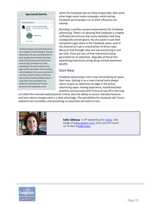 Sponsored Stories                  which the Facebook ads are likely responsible. Also avoid
                                          other large social media campaigns while testing
                                          Facebook ad campaigns run as their influences can
                                          overlap.

                                          Branding is another success measurement for Facebook
                                          advertising. There’s no denying that Facebook is a highly
                                          trafficked site and one that many marketers feel they
                                          strategically cannot ignore. No one wants to see their
                                          competitors gain share in the Facebook space, even if
                                          the channel isn’t yet a critical driver of direct sales.
Facebook began experimenting with a
                                          Because click-through rates are low and pricing is cost
new category of advertising in January.
Advertisers can pay to prominently re-    per click, there are tons of free impressions being
post updates from Friends who have        generated for an advertiser. Arguably all these free
either posted a keyword, interacted       advertising impressions bring along a brand awareness
with an app, Checked-in or Liked          benefit.
something. The ad is located to the
right of the news feed. There has been
some feedback from users surprised to
                                          Start Now
see their Friend’s actions turned into
ads and the process probably doesn’tFacebook advertising is still a new and evolving ad space.
scale down very well below the      Start now. Getting in on a new channel early always
Starbucks, Red Bulls and Victoria   seems to give an advertiser an edge in the online
Secrets of the Facebook world.      advertising space. Having experience, established best
                                    practices and accounts with history all pay off in the long
run when the channel really becomes critical. Also the ability to access new beta features
and learn about changes early is a clear advantage. The possibilities for Facebook ads’ future
evolution are incredible, and something no advertiser will want to miss.




                                             Kelly Gillease is VP Marketing for Viator. She
                                             blogs at inhousesem.com and can be found
                                             on Twitter @kellpickles.

                                             .




                                                                                                      Page 29
 