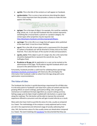    og:title: This is the title of the content as it will appear on Facebook.
       og:description: This is a one or two sentences describing the object.
        This is a very important item that provides a chance to make the item
        appear click-worthy.
            <meta property="og:description"
                      content="A group of U.S. Marines, under command of
                               a renegade general, take over Alcatraz and
                               threaten San Francisco Bay with biological
                               weapons."/>

       og:type: This is the type of object. For example, this could be a website,
        blog, article, etc. It can also tell Facebook that the content represents
        something like a musical band, a person or a product category. For
        certain types other properties may be required. See
        http://developers.facebook.com/docs/opengraph/#types.
       og:image: This is the URL to an image that will appear when published
        in the news feed. It must be at least 50x50px.
       og:url: This is the URL of your object and is a permanent ID in the graph.
        It is where a Facebook user will be directed to if they click on the news
        feed link. This is also the basis of the counter of Likes and associations.
       og:site_name: If this object is part of a larger site, this is the name that
        should be displayed the to represent the overall site. (e.g. The
        Huffington Post)
       fb:admins or fb:app_id: An application or a user can be marked as the
        administrator of the page. The fb:admins tag tells Facebook which user
        account is the administrator for the site.
Fortunately, Facebook provides a useful tool for validating these special tags.
developers.facebook.com/tools/lint/ will check any URL and display the
information that Facebook is able to collect from the tags along with some
optimization recommendations.


The Value of Likes
The Facebook Like function is quickly becoming a requirement for all Web sites.
It is the entry point to Facebook’s user base from a piece of content and also has
growing effects on search rankings, particularly at Bing. Likes are gaining
momentum on traditional link-back algorithms as a search ranking currency.
Setting a page up to be Open Graph-enabled with Like buttons is a great step
along the roadmap. The Like button will be able to improve the connected
experience offered to consumers and sites will gain trusted referrals as a result.

Many web sites have tried to quantify the value of a Like, usually as compared
to a Tweet. The methodology of the analyses is rarely explained well as many
are still in the experiential and refinement stage of socially calibrating their
sites. Still, the business value of a Like usually comes out ahead when compared
to a Tweet. The event ticketing site Eventbrite has documented that they see




                                                                                       Page 3
 
