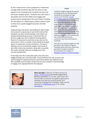 $1.34 in revenue from a Like as opposed to a Tweet that
                                                                                     Insights
averages $.80. Eventbrite adds that the value of a Like
                                                                  Facebook Insights originally focused on
appears to be increasing as the Facebook user base and
                                                                  providing metrics for the planning of
Like button adoption grows. Facebook users who utilize a          Facebook Ad campaigns by Page
Like button visit 5.3x more Web urls to engage with               owners but it has been steadily
content and on average have 2.4x more Friends. Providing          increasing its scope to include feedback
                                                                  for Open Graph partners. In addition to
the Like button on a website gives content creators access
                                                                  activity and demographics on Page
to these more socially engaged consumers and their                usage it can now provide feedback
networks.                                                         regarding social plugins such as Likes
                                                                  and Comments. Sites can track their
Implementing a Like button and enabling an Open Graph             Like activity and can determine which
site structure is a great way to tap into the value of the        components are most productive. Sites
Facebook user base and social graph. Early reports are            using the Comment plugin can also see
already showing the great value a referential Like can            impressions, number of comments and
                                                                  the number of times that the
drive to a page over more traditional sharing options.
                                                                  comments were seen and clicked on
Overall, it’s important to note that no two sites are the         Facebook.
same and it’s critical, as shown in the Eventbrite example
above, to review your success and failures. The way to            Even sites not using the plugins can still
optimize a site is to review the analytics and results of         get data on the number of organic
                                                                  Facebook shares that their content has
each effort and to test variations. Being able to quantify
                                                                  generated. Facebook maintains
the results, will help make your strategy even more               documentation for Insights at
concrete and effective.                                           developers.facebook.com/docs/insights/.
A Like helps start the conversation with some new users,
engage existing users, and drive traffic. As you build out your site structure and
social strategy it’s important that the social share options you implement and
their available communication streams tie into your company’s overall strategy
to engage users appropriately for the long haul.




                                    Mark Spangler is Director of Client Services at
                                    Stuzo | Dachis Group the world’s largest Social
                                    Business consultancy. In his role, Mark works with
                                    Fortune 500 companies and global agencies to
                                    develop and execute social business and
                                    consumer engagement strategies. Mark can be
                                    reached at mark@stuzo.com or on Twitter
                                    @untagme.
                                    .




                                                                                                      Page 4
 