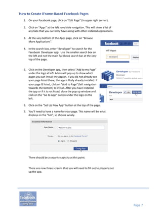 How to Create IFrame-Based Facebook Pages
  1. On your Facebook page, click on “Edit Page” (in upper right corner).

  2. Click on “Apps” at the left hand side navigation. This will show a list of
     any tabs that you currently have along with other installed applications.

  3. At the very bottom of the Apps page, click on “Browse
     More Applications”.

  4. In the search box, enter “developer” to search for the
     Facebook Developer app. Use the smaller search box on
     the left and not the main Facebook search bar at the very
     top of the page.


  5. Click on the Developer app, then select “Add to my Page”
     under the logo at left. A box will pop up to show which
     pages you can install the app on. If you do not already see
     your page listed there, the app is likely already installed. If
     your page IS listed, click on “Add to Page” (left navigation
     towards the bottom) to install. After you have installed
     the app or if it is not listed, close the pop up window and
     click on the “Go to App” button under the logo on the
     left.

  6. Click on the “Set Up New App” button at the top of the page.

  7. You’ll need to have a name for your page. This name will be what
     displays on the “tab”, so choose wisely.




      There should be a security captcha at this point.


      There are now three screens that you will need to fill out to properly set
      up the app.




                                                                                   Page 7
 