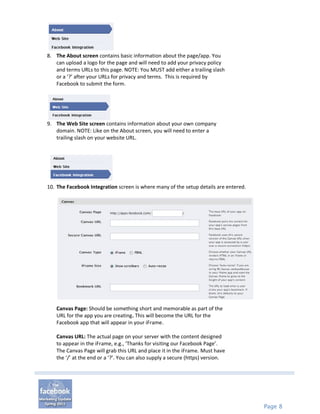 8. The About screen contains basic information about the page/app. You
   can upload a logo for the page and will need to add your privacy policy
   and terms URLs to this page. NOTE: You MUST add either a trailing slash
   or a ‘?’ after your URLs for privacy and terms. This is required by
   Facebook to submit the form.




9. The Web Site screen contains information about your own company
   domain. NOTE: Like on the About screen, you will need to enter a
   trailing slash on your website URL.




10. The Facebook Integration screen is where many of the setup details are entered.




   Canvas Page: Should be something short and memorable as part of the
   URL for the app you are creating. This will become the URL for the
   Facebook app that will appear in your iFrame.

   Canvas URL: The actual page on your server with the content designed
   to appear in the iFrame, e.g., ‘Thanks for visiting our Facebook Page’.
   The Canvas Page will grab this URL and place it in the iFrame. Must have
   the ‘/’ at the end or a ‘?’. You can also supply a secure (https) version.




                                                                                      Page 8
 