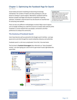 Chapter 3. Optimizing the Facebook Page for Search
Ann Smarty

Social media and search marketing are becoming increasingly                    Facebook search
                                                                               What it does: Facebook internal search
intertwined. The number of Tweets and Likes pointing to a site can             helps users find content; Google and
boost its rankings in search engines. Meanwhile, Facebook itself has           Bing also rank Facebook Pages.
                                                                               Why it matters: Pages that are well
become complex and Pages have become competitive in gaining                    defined and optimized will get higher
attention. Facebook’s internal search has also become an essential tool        rankings both within Facebook and on
                                                                               the major search engines.
for attracting new eyeballs.

There are two very different methodologies involved. Major search engines
such as Google and Bing use a web link structure to analyze web authority while
Facebook is a social network that uses people, connections and their
preferences to analyze the community.

The Anatomy of Facebook Search
Users have become well accustomed to the Google search interface: just type
query terms and click through the results (ranked by relevancy and authority).

Facebook search is a bit more complicated. First of all, it has two levels.

The first level is Facebook Autosuggest (also referred to as “Auto-Complete”
results): just start typing your search term to get instant results right below the
search box:




                                                                                                       Page 10
 