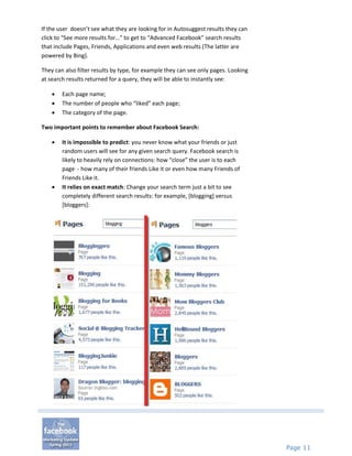 If the user doesn’t see what they are looking for in Autosuggest results they can
click to “See more results for…” to get to “Advanced Facebook” search results
that include Pages, Friends, Applications and even web results (The latter are
powered by Bing).

They can also filter results by type, for example they can see only pages. Looking
at search results returned for a query, they will be able to instantly see:

       Each page name;
       The number of people who “liked” each page;
       The category of the page.

Two important points to remember about Facebook Search:

       It is impossible to predict: you never know what your friends or just
        random users will see for any given search query. Facebook search is
        likely to heavily rely on connections: how “close” the user is to each
        page - how many of their friends Like it or even how many Friends of
        Friends Like it.
       It relies on exact match: Change your search term just a bit to see
        completely different search results: for example, [blogging] versus
        [bloggers]:




                                                                                     Page 11
 
