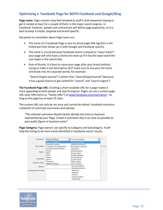 Optimizing a Facebook Page for BOTH Facebook and Google/Bing
Page name: Page creators may feel tempted to stuff it with keywords hoping to
get it ranked at least for a couple of them in the major search engines. In
Facebook, however, people and connections will define page popularity, so it is
best to keep it simple, targeted and brand-specific.

Key points to remember about Page name are:

       The name of a Facebook Page is also its actual page title tag (this is the
        linked part that shows up in both Google and Facebook search).
       The name is crucial because Facebook search is biased to “exact match”:
        your page will only have a chance to show up if it has the exact word the
        user types in the search box.
       Rule of thumb: It is best to name your page after your brand without
        trying to make it too descriptive. BUT make sure to use your full name
        and break into the separate words, for example:
         “Search Engine Journal” is better than “SearchEngineJournal” (because
        it has a good chance to get ranked for “search” and “search engine”)

The Facebook Page URL: Creating a short readable URL for a page makes it
more appealing to both people and search engines. Pages can set a custom page
URL (also referred to as “Vanity URLs”) at www.facebook.com/username/ - as
long as the page has at least 25 Likes.

The custom URL can only be set once and cannot be edited. Facebook maintains
a blacklist of restricted usernames and advises:

    “The selected username should clearly identify the artist or business
    represented by your Page. Create a username that is as close as possible to
    your public figure or business name”

Page Category: Page owners can specify its Category and Subcategory. It will
help the listing to be more easily identified in Facebook search results.




                                                                                     Page 12
 