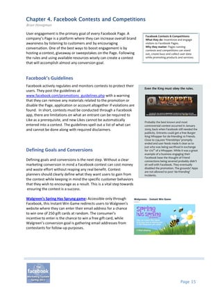Chapter 4. Facebook Contests and Competitions
Brian Honigman

User engagement is the primary goal of every Facebook Page. A
                                                                        Facebook Contests & Competitions:
company’s Page is a platform where they can increase overall brand      What they do: Incentivize and engage
awareness by listening to customers and by encouraging                  visitors to Facebook Pages.
                                                                        Why they matter: Pages running
conversation. One of the best ways to boost engagement is by            contests and competitions can stand
hosting a contest, giveaway or sweepstakes on the Page. Following       out, create buzz and collect user data
the rules and using available resources wisely can create a contest     while promoting products and services.
that will accomplish almost any conversion goal.


Facebook’s Guidelines
Facebook actively regulates and monitors contests to protect their
                                                                        Even the King must obey the rules.
users. They post the guidelines at
www.facebook.com/promotions_guidelines.php with a warning
that they can remove any materials related to the promotion or
disable the Page, application or account altogether if violations are
found. In short, contests must be conducted through a Facebook
app, there are limitations on what an entrant can be required to
Like as a prerequisite, and new Likes cannot be automatically           Probably the best known and most
entered into a contest. The guidelines spell out a list of what can     controversial contest occurred in January
and cannot be done along with required disclaimers.                     2009, back when Facebook still needed the
                                                                        publicity. Entrants could get a free Burger
                                                                        King Whopper for de-friending 10 Friends.
                                                                        Close to 234,000 ‘friendships’ promptly
                                                                        ended and user feeds made it clear as to
                                                                        just who was being sacrificed in exchange
Defining Goals and Conversions                                          for 1/10th of a Whopper. While it was a great
                                                                        example of a business engaging their
                                                                        Facebook base the thought of Friend
Defining goals and conversions is the next step. Without a clear        connections being severed probably didn’t
marketing conversion in mind a Facebook contest can cost money          sit well with Facebook. They eventually
                                                                        disabled the promotion. The grounds? Apps
and waste effort without reaping any real benefit. Contest
                                                                        are not allowed to post ‘de-friending’
planners should clearly define what they want users to gain from        incidents.
the contest while keeping in mind the specific customer behaviors
that they wish to encourage as a result. This is a vital step towards
 ensuring the contest is a success.

Walgreen’s Spring Has Sprung game: Accessible only through
Facebook, this Instant Win Game redirects users to Walgreen’s
website where they can enter their email address for a chance
to win one of 250 gift cards at random. The consumer’s
incentive to enter is the chance to win a free gift card, while
Walgreen’s conversion goal is gathering email addresses from
contestants for follow-up purposes.




                                                                                                      Page 15
 