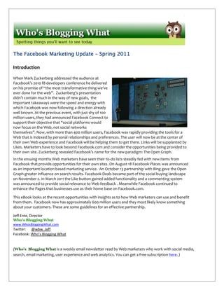 The Facebook Marketing Update – Spring 2011

Introduction

When Mark Zuckerberg addressed the audience at
Facebook’s 2010 f8 developers conference he delivered
on his promise of “the most transformative thing we've
ever done for the web”. Zuckerberg’s presentation
didn’t contain much in the way of new goals, the
important takeaways were the speed and energy with
which Facebook was now following a direction already
well known. At the previous event, with just shy of 100
million users, they had announced Facebook Connect to
support their objective that “social platforms would
now focus on the Web, not social networks
themselves”. Now, with more than 400 million users, Facebook was rapidly providing the tools for a
Web that is indexed by personal relationships and preferences. The user will now be at the center of
their own Web experience and Facebook will be helping them to get there. Links will be supplanted by
Likes. Marketers have to look beyond Facebook.com and consider the opportunities being provided to
their own site. Zuckerberg revealed Facebook’s name for the new paradigm: The Open Graph.
In the ensuing months Web marketers have seen their to-do lists steadily fed with new items from
Facebook that provide opportunities for their own sites. On August 18 Facebook Places was announced
as an important location based marketing service. An October 13 partnership with Bing gave the Open
Graph greater influence on search results. Facebook Deals became part of the social buying landscape
on November 2. In March 2011 the Like button gained added functionality and a commenting system
was announced to provide social relevance to Web feedback . Meanwhile Facebook continued to
enhance the Pages that businesses use as their home base on Facebook.com.

This eBook looks at the recent opportunities with insights as to how Web marketers can use and benefit
from them. Facebook now has approximately 600 million users and they most likely know something
about your customers. These are some guidelines for an effective partnership.

Jeff Ente, Director
Who's Blogging What
www.WhosBloggingWhat.com
Twitter: @wbw_Jeff
Facebook: Who’s Blogging What


(Who’s Blogging What is a weekly email newsletter read by Web marketers who work with social media,
search, email marketing, user experience and web analytics. You can get a free subscription here. )
 