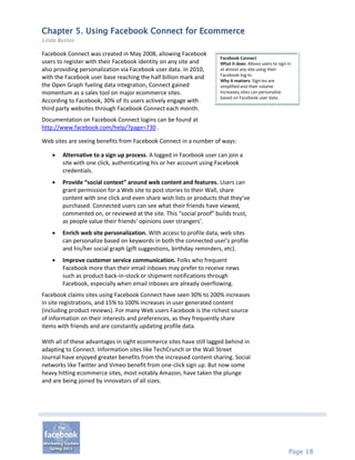 Chapter 5. Using Facebook Connect for Ecommerce
Linda Bustos

Facebook Connect was created in May 2008, allowing Facebook
                                                                     Facebook Connect
users to register with their Facebook identity on any site and       What it does: Allows users to sign in
also providing personalization via Facebook user data. In 2010,      at almost any site using their
                                                                     Facebook log-in.
with the Facebook user base reaching the half billion mark and       Why it matters: Sign-ins are
the Open Graph fueling data integration, Connect gained              simplified and their volume
momentum as a sales tool on major ecommerce sites.                   increases; sites can personalize
                                                                     based on Facebook user data.
According to Facebook, 30% of its users actively engage with
third party websites through Facebook Connect each month.
Documentation on Facebook Connect logins can be found at
http://www.facebook.com/help/?page=730 .

Web sites are seeing benefits from Facebook Connect in a number of ways:

       Alternative to a sign up process. A logged in Facebook user can join a
        site with one click, authenticating his or her account using Facebook
        credentials.
       Provide “social context” around web content and features. Users can
        grant permission for a Web site to post stories to their Wall, share
        content with one click and even share wish lists or products that they’ve
        purchased. Connected users can see what their friends have viewed,
        commented on, or reviewed at the site. This “social proof” builds trust,
        as people value their friends’ opinions over strangers’.
       Enrich web site personalization. With access to profile data, web sites
        can personalize based on keywords in both the connected user’s profile
        and his/her social graph (gift suggestions, birthday reminders, etc).
       Improve customer service communication. Folks who frequent
        Facebook more than their email inboxes may prefer to receive news
        such as product back-in-stock or shipment notifications through
        Facebook, especially when email inboxes are already overflowing.
Facebook claims sites using Facebook Connect have seen 30% to 200% increases
in site registrations, and 15% to 100% increases in user generated content
(including product reviews). For many Web users Facebook is the richest source
of information on their interests and preferences, as they frequently share
items with friends and are constantly updating profile data.

With all of these advantages in sight ecommerce sites have still lagged behind in
adapting to Connect. Information sites like TechCrunch or the Wall Street
Journal have enjoyed greater benefits from the increased content sharing. Social
networks like Twitter and Vimeo benefit from one-click sign up. But now some
heavy hitting ecommerce sites, most notably Amazon, have taken the plunge
and are being joined by innovators of all sizes.




                                                                                                        Page 18
 