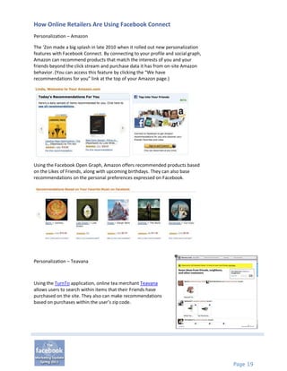 How Online Retailers Are Using Facebook Connect
Personalization – Amazon

The ‘Zon made a big splash in late 2010 when it rolled out new personalization
features with Facebook Connect. By connecting to your profile and social graph,
Amazon can recommend products that match the interests of you and your
friends beyond the click stream and purchase data it has from on-site Amazon
behavior. (You can access this feature by clicking the “We have
recommendations for you” link at the top of your Amazon page.)




Using the Facebook Open Graph, Amazon offers recommended products based
on the Likes of Friends, along with upcoming birthdays. They can also base
recommendations on the personal preferences expressed on Facebook.




Personalization – Teavana



Using the TurnTo application, online tea merchant Teavana
allows users to search within items that their Friends have
purchased on the site. They also can make recommendations
based on purchases within the user’s zip code.




                                                                                  Page 19
 
