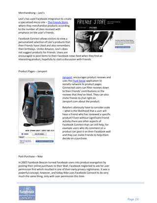 Merchandising – Levi’s

Levi’s has used Facebook integration to create
a specialized micro-site – The Friends Store,
where they merchandize products according
to the number of Likes received with
emphasis on the user’s Friends.

Facebook Connect allows visitors to view a
personalized selection of Levi’s products that
their Friends have Liked and also remembers
their birthdays. Unlike Amazon, Levi’s does
not suggest products for Friends. Users are
encouraged to post items to their Facebook news feed when they find an
interesting product, hopefully to start a discussion with Friends.



Product Pages – Jansport

                                       Jansport encourages product reviews and
                                       uses the Fluid Social application to
                                       socially network its product pages.
                                       Connected users can filter reviews down
                                       to their Friends’ contributions or the
                                       reviews that they’ve liked. They can also
                                       invite friends to chat right on
                                       Jansport.com about the product.

                                       Retailers obviously have to consider scale
                                       – what is the likelihood that a user will
                                       have a Friend who has reviewed a specific
                                       product? Even without significant Friend
                                       activity there are other aspects of
                                       Facebook Connect that can still help; for
                                       example users who do comment on a
                                       product can post it on their Facebook wall
                                       and they can invite Friends to help them
                                       decide on a purchase.




Post-Purchase – Nike

In 2007 Facebook Beacon turned Facebook users into product evangelists by
posting their online purchases to their Wall. Facebook neglected to ask for user
permission first which resulted in one of their early privacy nightmares. It was a
powerful concept, however, and today Nike uses Facebook Connect to do very
much the same thing, only with user permission this time.




                                                                                     Page 20
 