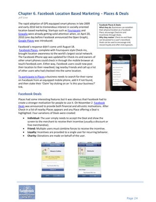 Chapter 6. Facebook Location Based Marketing – Places & Deals
Jeff Ente

The rapid adoption of GPS equipped smart phones in late 2009              Facebook Places & Deals:
and early 2010 led to tremendous interest in socially oriented            What they do: Businesses can establish
location based marketing. Startups such as Foursquare and                 their physical location as a Facebook
                                                                          Place, encourage Check-ins and
Gowalla were already getting solid attention when, on April 20,           incentivize through Deals.
2010 (one day before Facebook announced the Open Graph),                  Why they matter: Check-ins and Deals
                                                                          can be posted to a user’s newsfeed;
Google Places was introduced.
                                                                          Deals can be used to encourage trial,
                                                                          reward loyalty and offer viral exposure.
Facebook’s response didn’t come until August 18.
 Facebook Places, complete with Foursquare style Check-ins,
brought location awareness to the world’s largest social network.
The Facebook iPhone app was updated for Check-ins and owners of
other smart phones could check in through the mobile browser at
touch.Facebook.com. Either way, Facebook users could now post
their location to their newsfeed, tag nearby Friends and call up a list
of other users who had checked into the same location.

To participate in Places a business needs to search for their name
on Facebook from an equipped mobile phone, add it if not found,
and then stake their ‘Claim’ by clicking on an ‘Is this your business?’
link.

Facebook Deals
Places had some interesting features but it was obvious that Facebook had to
create a stronger motivation for people to use it. On November 2 Facebook
Deals was announced to provide both financial and altruistic motivations. After
Check-in a list of nearby Places appears and any Place offering a Deal is
highlighted. Four variations of Deals were created:
       Individual: The user simply needs to accept the Deal and show the
        screen to the merchant to receive their incentive (usually a discount or
        free merchandise).
       Friend: Multiple users must combine forces to receive the incentive.
       Loyalty: Incentives are provided to a single user for recurring behavior.
       Charity: Donations are made on behalf of the user.




                                                                                                          Page 24
 