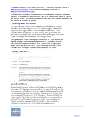 Facebook has rolled out Deals slowly starting with 22 merchants, updates are posted at
www.facebook.com/deals. Instructions for creating a Deal can be found at
www.facebook.com/deals/business/.
Facebook made another key change when they announced Deals. Developers were given
the ability to build Facebook apps that could Check-in on behalf of their owners. A Check-in
was required before a Deal could be offered so it made sense that Facebook would want the
process to be as automatic as possible.

Combining Deals with Events
The original 22 retail partners were quick to experiment with Deals. Chipotle
offered two entrees for the price of one, The Palms Hotel gave out free room
upgrades or extra nights and the San Francisco 49ers sold tickets to future
games for the discount price of $49. Most notably, The Gap gave away free
jeans to the first 10,000 people who accepted the Deal (although in practice the
10,000 had to be pre allocated to each participating location).
Although Facebook Events were originally conceived of as a single location get
together they have since been adopted by retailers as a home base to create
extra excitement and to publicize their deals. In late March 2011 Facebook
started testing the ability for users to Check-in directly to an Event, no Place
needed, further blurring the relationship between Places and Events.




Using Deals Wisely
Groupon’s business model has been criticized by some retailers for bringing in
low margin traffic that is price sensitive and not very loyal. Deals could face the
same issues but the Facebook environment suggests that they could be used as
a familiar electronic greeter that remembers good customers and always has
something that will interest them. Deals still require a Check-in (although it is
easy to envision them being pushed automatically when a user approaches a
location). They could be a great involvement device – users should want to
Check-in to see what is going on today, developing a relationship with an
establishment as an active part of their daily Facebook experience.




                                                                                               Page 25
 
