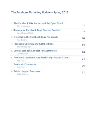 The Facebook Marketing Update – Spring 2011



1. The Facebook Like Button and the Open Graph
                                                         1
     Mark Spangler
2. IFrames for Facebook Page Custom Content
                                                         5
       Janet Driscoll Miller
3. Optimizing the Facebook Page for Search
                                                        10
     Ann Smarty
4. Facebook Contests and Competitions
                                                        15
      Brian Honigman
5. Using Facebook Connect for Ecommerce
                                                        18
      Linda Bustos
6. Facebook Location Based Marketing – Places & Deals
                                                        24
      Jeff Ente
7. Facebook Comments
                                                        26
      Jeff Ente
8. Advertising on Facebook
                                                        27
     Kelly Gillease
 