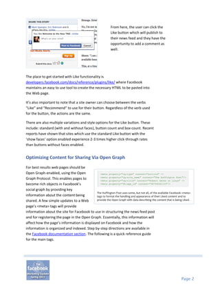 From here, the user can click the
                                                              Like button which will publish to
                                                              their news feed and they have the
                                                              opportunity to add a comment as
                                                              well.




The place to get started with Like functionality is
developers.facebook.com/docs/reference/plugins/like/ where Facebook
maintains an easy to use tool to create the necessary HTML to be pasted into
the Web page.

It’s also important to note that a site owner can choose between the verbs
“Like” and “Recommend” to use for their button. Regardless of the verb used
for the button, the actions are the same.

There are also multiple variations and style options for the Like button. These
include: standard (with and without faces), button count and box count. Recent
reports have shown that sites which use the standard Like button with the
‘show faces’ option enabled experience 2-3 times higher click-through rates
than buttons without faces enabled.


Optimizing Content for Sharing Via Open Graph
For best results web pages should be
Open Graph-enabled, using the Open              <meta property="og:type" content="article" />
                                                <meta property="og:site_name" content="The Huffington Post"/>
Graph Protocol. This enables pages to           <meta property="og:title" content="Robert Gates on Libya" />
become rich objects in Facebook’s               <meta property="fb:app_id" content="46744042133"/>

social graph by providing key
                                             The Huffington Post uses some, but not all, of the available Facebook <meta>
information about the content being          tags to format the handling and appearance of their Liked content and to
shared. A few simple updates to a Web        provide the Open Graph with data describing the content that is being Liked.

page’s <meta> tags will provide
information about the site for Facebook to use in structuring the news feed post
and for registering the page in the Open Graph. Essentially, this information will
affect how the page’s information is displayed on Facebook and how the
information is organized and indexed. Step by-step directions are available in
the Facebook documentation section. The following is a quick reference guide
for the main tags.




                                                                                                                  Page 2
 