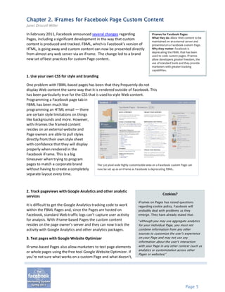 Chapter 2. IFrames for Facebook Page Custom Content
Janet Driscoll Miller

In February 2011, Facebook announced several changes regarding                           iFrames for Facebook Pages:
                                                                                         What they do: Allow Web content to be
Pages, including a significant development in the way that custom
                                                                                         maintained on an external server and
content is produced and tracked. FBML, which is Facebook’s version of                    presented on a Facebook custom Page.
HTML, is going away and custom content can now be presented directly                     Why they matter: Facebook is
                                                                                         deprecating the FBML that has been
from almost any web server via an iFrame. The change led to a brand                      used to code custom pages. IFrames
new set of best practices for custom Page content.                                       allow developers greater freedom, the
                                                                                         use of standard tools and they provide
                                                                                         marketers with greater tracking
                                                                                         capabilities.

1. Use your own CSS for style and branding

One problem with FBML-based pages has been that they frequently do not
display Web content the same way that it is rendered outside of Facebook. This
has been particularly true for the CSS that is used to style Web content.
Programming a Facebook page tab in
FBML has been much like
programming an HTML email — there
are certain style limitations on things
like backgrounds and more. However,
with iFrames the framed content
resides on an external website and
Page owners are able to pull styles
directly from their own style sheet
with confidence that they will display
properly when rendered in the
Facebook iFrame. This is a big
timesaver when trying to program
pages to match a corporate brand             The 520 pixel wide highly customizable area on a Facebook custom Page can
without having to create a completely        now be set up as an iFrame as Facebook is deprecating FBML.
separate layout every time.



2. Track pageviews with Google Analytics and other analytic
                                                                                                 Cookies?
services
                                                                               iFrames on Pages has raised questions
It is difficult to get the Google Analytics tracking code to work              regarding cookie policy. Facebook will
within the FBML Pages and, since the Pages are hosted on                       probably deal with problems as they
Facebook, standard Web traffic logs can’t capture user activity                emerge. They have already stated that:
for analysis. With iFrame-based Pages the custom content                       “although you may use aggregate analytics
resides on the page owner’s server and they can now track the                  for your individual Page, you must not
activity with Google Analytics and other analytics packages.                   combine information from any other
                                                                               sources to customize the user's experience
3. Test pages with Google Website Optimizer                                    on your Page and may not use any
                                                                               information about the user's interaction
IFrame-based Pages also allow marketers to test page elements                  with your Page in any other context (such as
                                                                               analytics or customization across other
or whole pages using the free tool Google Website Optimizer. If
                                                                               Pages or websites)”
you’re not sure what works on a custom Page and what doesn’t,




                                                                                                                  Page 5
 