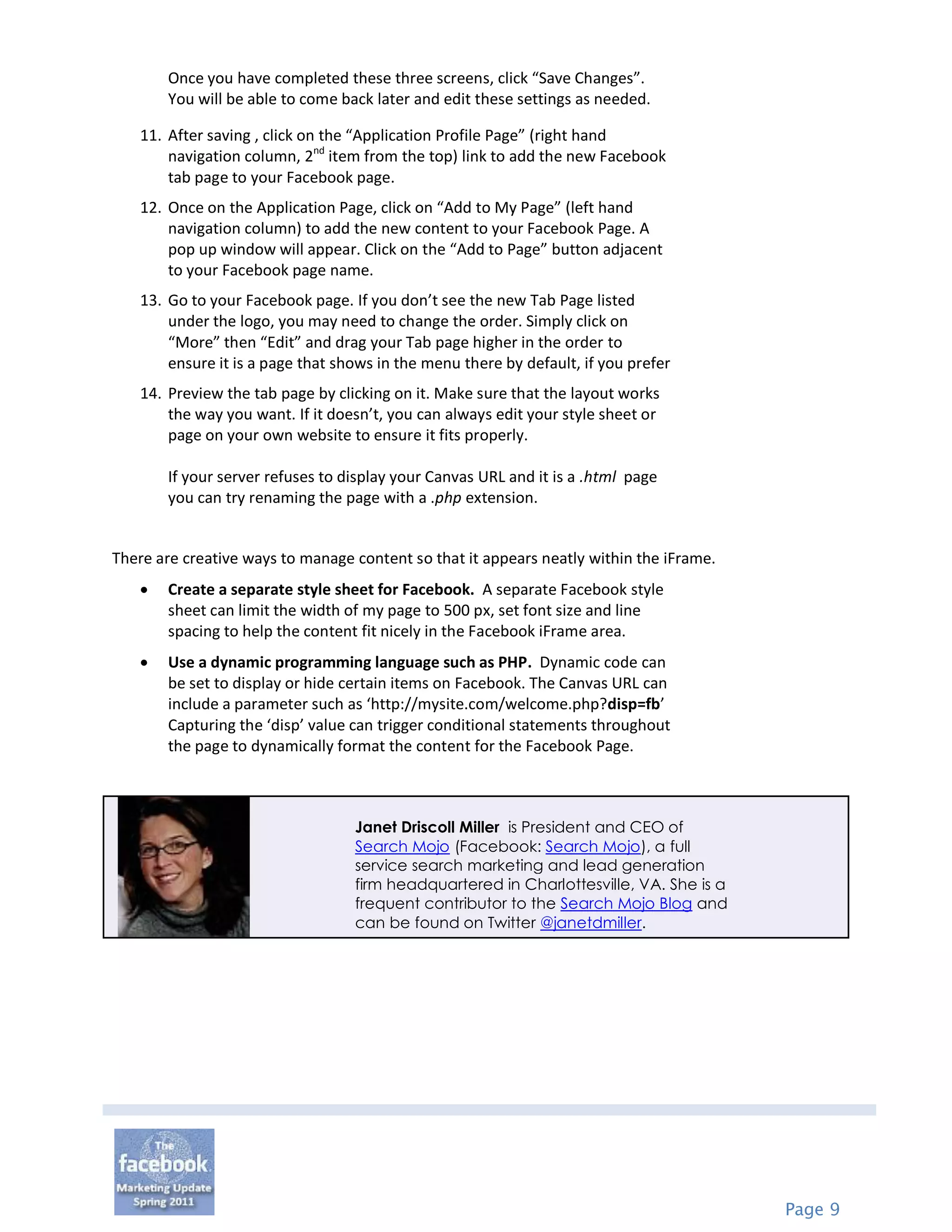 Once you have completed these three screens, click “Save Changes”.
       You will be able to come back later and edit these settings as needed.

   11. After saving , click on the “Application Profile Page” (right hand
       navigation column, 2nd item from the top) link to add the new Facebook
       tab page to your Facebook page.
   12. Once on the Application Page, click on “Add to My Page” (left hand
       navigation column) to add the new content to your Facebook Page. A
       pop up window will appear. Click on the “Add to Page” button adjacent
       to your Facebook page name.
   13. Go to your Facebook page. If you don’t see the new Tab Page listed
       under the logo, you may need to change the order. Simply click on
       “More” then “Edit” and drag your Tab page higher in the order to
       ensure it is a page that shows in the menu there by default, if you prefer
   14. Preview the tab page by clicking on it. Make sure that the layout works
       the way you want. If it doesn’t, you can always edit your style sheet or
       page on your own website to ensure it fits properly.

       If your server refuses to display your Canvas URL and it is a .html page
       you can try renaming the page with a .php extension.


There are creative ways to manage content so that it appears neatly within the iFrame.
      Create a separate style sheet for Facebook. A separate Facebook style
       sheet can limit the width of my page to 500 px, set font size and line
       spacing to help the content fit nicely in the Facebook iFrame area.
      Use a dynamic programming language such as PHP. Dynamic code can
       be set to display or hide certain items on Facebook. The Canvas URL can
       include a parameter such as ‘http://mysite.com/welcome.php?disp=fb’
       Capturing the ‘disp’ value can trigger conditional statements throughout
       the page to dynamically format the content for the Facebook Page.



                                  Janet Driscoll Miller is President and CEO of
                                  Search Mojo (Facebook: Search Mojo), a full
                                  service search marketing and lead generation
                                  firm headquartered in Charlottesville, VA. She is a
                                  frequent contributor to the Search Mojo Blog and
                                  can be found on Twitter @janetdmiller.




                                                                                         Page 9
 