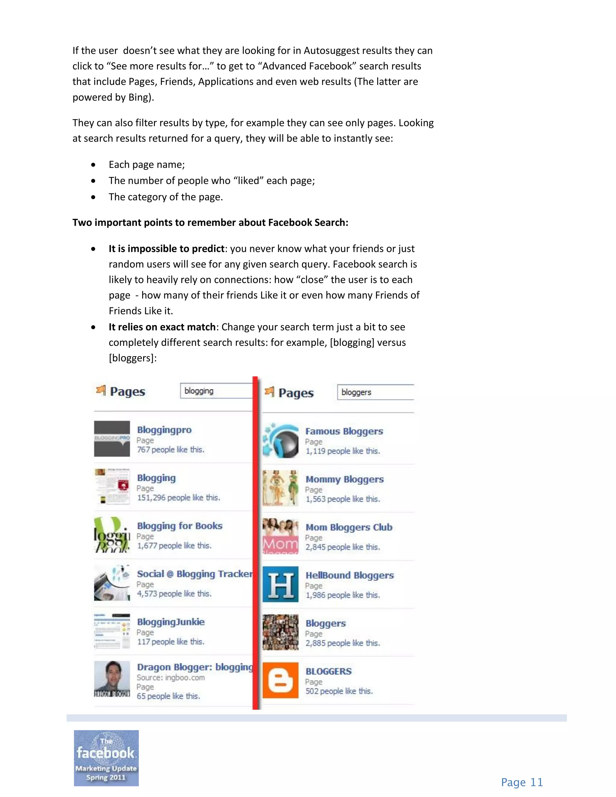 If the user doesn’t see what they are looking for in Autosuggest results they can
click to “See more results for…” to get to “Advanced Facebook” search results
that include Pages, Friends, Applications and even web results (The latter are
powered by Bing).

They can also filter results by type, for example they can see only pages. Looking
at search results returned for a query, they will be able to instantly see:

       Each page name;
       The number of people who “liked” each page;
       The category of the page.

Two important points to remember about Facebook Search:

       It is impossible to predict: you never know what your friends or just
        random users will see for any given search query. Facebook search is
        likely to heavily rely on connections: how “close” the user is to each
        page - how many of their friends Like it or even how many Friends of
        Friends Like it.
       It relies on exact match: Change your search term just a bit to see
        completely different search results: for example, [blogging] versus
        [bloggers]:




                                                                                     Page 11
 