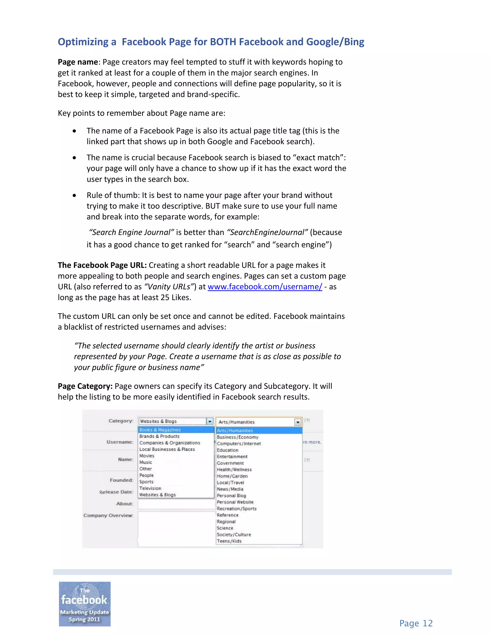 Optimizing a Facebook Page for BOTH Facebook and Google/Bing
Page name: Page creators may feel tempted to stuff it with keywords hoping to
get it ranked at least for a couple of them in the major search engines. In
Facebook, however, people and connections will define page popularity, so it is
best to keep it simple, targeted and brand-specific.

Key points to remember about Page name are:

       The name of a Facebook Page is also its actual page title tag (this is the
        linked part that shows up in both Google and Facebook search).
       The name is crucial because Facebook search is biased to “exact match”:
        your page will only have a chance to show up if it has the exact word the
        user types in the search box.
       Rule of thumb: It is best to name your page after your brand without
        trying to make it too descriptive. BUT make sure to use your full name
        and break into the separate words, for example:
         “Search Engine Journal” is better than “SearchEngineJournal” (because
        it has a good chance to get ranked for “search” and “search engine”)

The Facebook Page URL: Creating a short readable URL for a page makes it
more appealing to both people and search engines. Pages can set a custom page
URL (also referred to as “Vanity URLs”) at www.facebook.com/username/ - as
long as the page has at least 25 Likes.

The custom URL can only be set once and cannot be edited. Facebook maintains
a blacklist of restricted usernames and advises:

    “The selected username should clearly identify the artist or business
    represented by your Page. Create a username that is as close as possible to
    your public figure or business name”

Page Category: Page owners can specify its Category and Subcategory. It will
help the listing to be more easily identified in Facebook search results.




                                                                                     Page 12
 