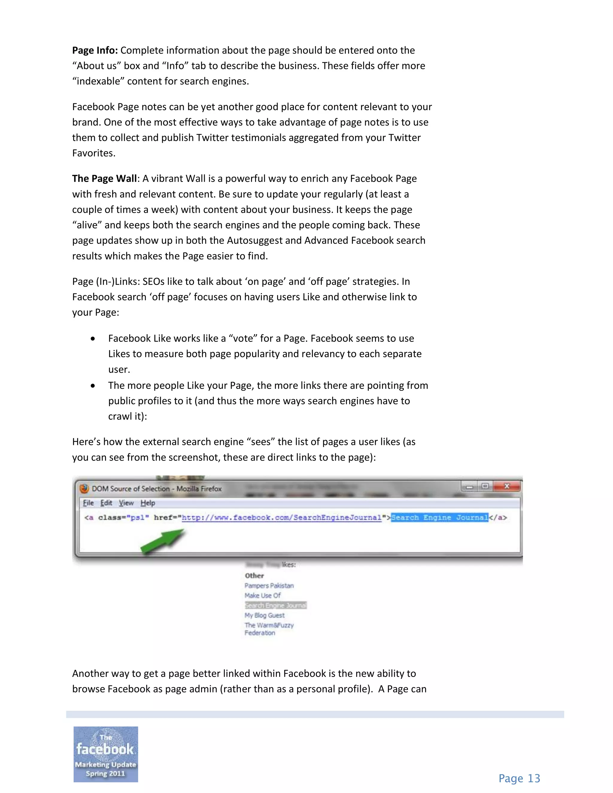Page Info: Complete information about the page should be entered onto the
“About us” box and “Info” tab to describe the business. These fields offer more
“indexable” content for search engines.

Facebook Page notes can be yet another good place for content relevant to your
brand. One of the most effective ways to take advantage of page notes is to use
them to collect and publish Twitter testimonials aggregated from your Twitter
Favorites.

The Page Wall: A vibrant Wall is a powerful way to enrich any Facebook Page
with fresh and relevant content. Be sure to update your regularly (at least a
couple of times a week) with content about your business. It keeps the page
“alive” and keeps both the search engines and the people coming back. These
page updates show up in both the Autosuggest and Advanced Facebook search
results which makes the Page easier to find.

Page (In-)Links: SEOs like to talk about ‘on page’ and ‘off page’ strategies. In
Facebook search ‘off page’ focuses on having users Like and otherwise link to
your Page:

       Facebook Like works like a “vote” for a Page. Facebook seems to use
        Likes to measure both page popularity and relevancy to each separate
        user.
       The more people Like your Page, the more links there are pointing from
        public profiles to it (and thus the more ways search engines have to
        crawl it):

Here’s how the external search engine “sees” the list of pages a user likes (as
you can see from the screenshot, these are direct links to the page):




Another way to get a page better linked within Facebook is the new ability to
browse Facebook as page admin (rather than as a personal profile). A Page can




                                                                                   Page 13
 