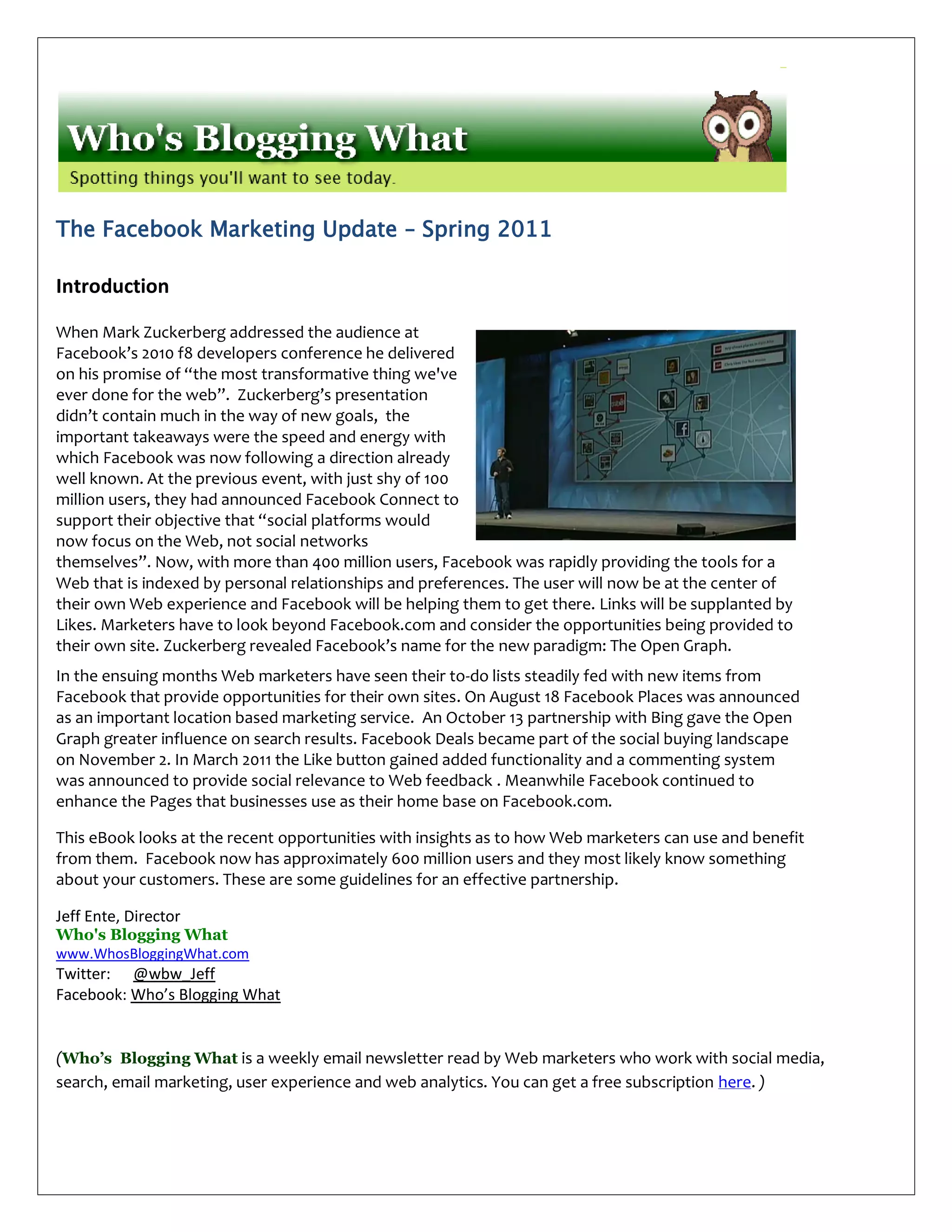 The Facebook Marketing Update – Spring 2011

Introduction

When Mark Zuckerberg addressed the audience at
Facebook’s 2010 f8 developers conference he delivered
on his promise of “the most transformative thing we've
ever done for the web”. Zuckerberg’s presentation
didn’t contain much in the way of new goals, the
important takeaways were the speed and energy with
which Facebook was now following a direction already
well known. At the previous event, with just shy of 100
million users, they had announced Facebook Connect to
support their objective that “social platforms would
now focus on the Web, not social networks
themselves”. Now, with more than 400 million users, Facebook was rapidly providing the tools for a
Web that is indexed by personal relationships and preferences. The user will now be at the center of
their own Web experience and Facebook will be helping them to get there. Links will be supplanted by
Likes. Marketers have to look beyond Facebook.com and consider the opportunities being provided to
their own site. Zuckerberg revealed Facebook’s name for the new paradigm: The Open Graph.
In the ensuing months Web marketers have seen their to-do lists steadily fed with new items from
Facebook that provide opportunities for their own sites. On August 18 Facebook Places was announced
as an important location based marketing service. An October 13 partnership with Bing gave the Open
Graph greater influence on search results. Facebook Deals became part of the social buying landscape
on November 2. In March 2011 the Like button gained added functionality and a commenting system
was announced to provide social relevance to Web feedback . Meanwhile Facebook continued to
enhance the Pages that businesses use as their home base on Facebook.com.

This eBook looks at the recent opportunities with insights as to how Web marketers can use and benefit
from them. Facebook now has approximately 600 million users and they most likely know something
about your customers. These are some guidelines for an effective partnership.

Jeff Ente, Director
Who's Blogging What
www.WhosBloggingWhat.com
Twitter: @wbw_Jeff
Facebook: Who’s Blogging What


(Who’s Blogging What is a weekly email newsletter read by Web marketers who work with social media,
search, email marketing, user experience and web analytics. You can get a free subscription here. )
 