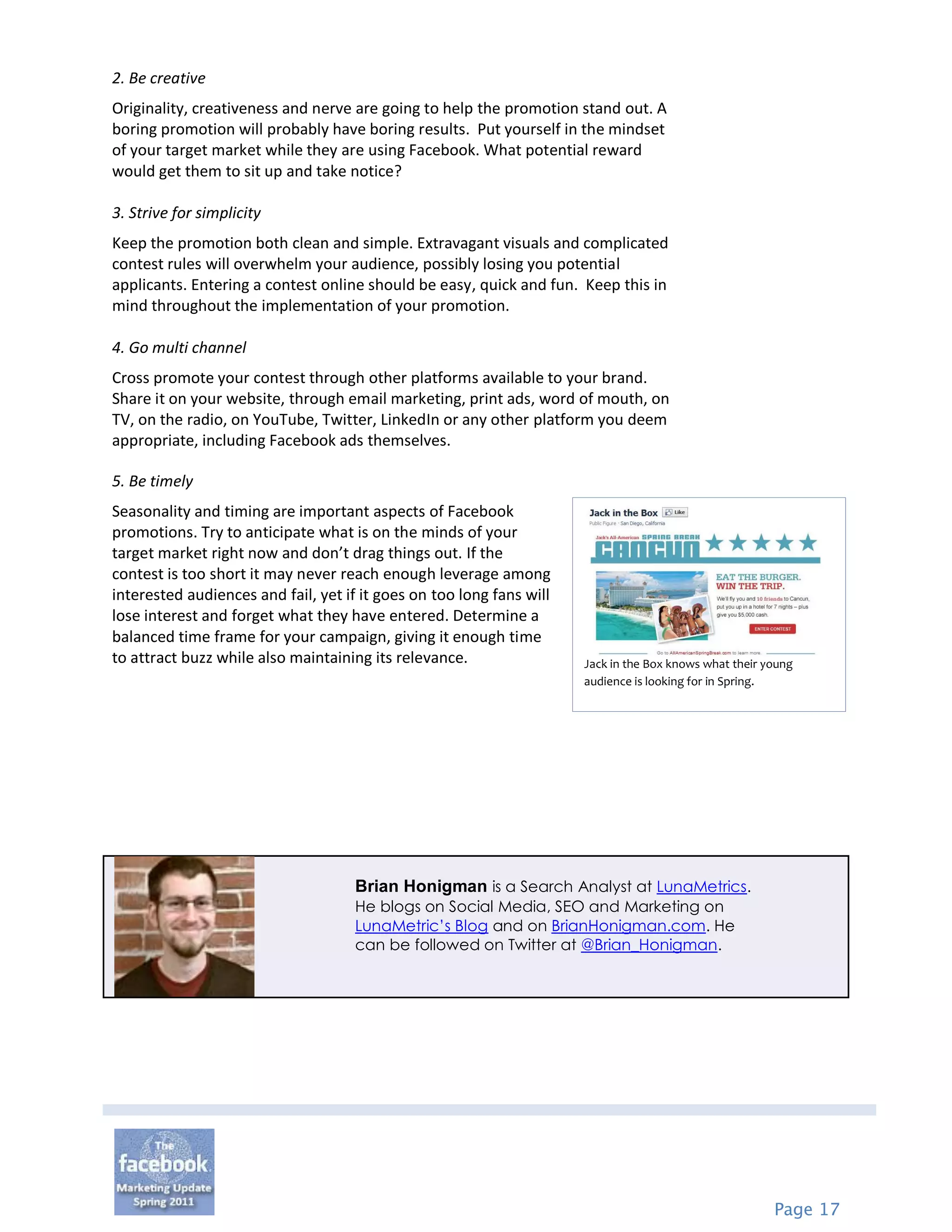 2. Be creative
Originality, creativeness and nerve are going to help the promotion stand out. A
boring promotion will probably have boring results. Put yourself in the mindset
of your target market while they are using Facebook. What potential reward
would get them to sit up and take notice?

3. Strive for simplicity
Keep the promotion both clean and simple. Extravagant visuals and complicated
contest rules will overwhelm your audience, possibly losing you potential
applicants. Entering a contest online should be easy, quick and fun. Keep this in
mind throughout the implementation of your promotion.

4. Go multi channel
Cross promote your contest through other platforms available to your brand.
Share it on your website, through email marketing, print ads, word of mouth, on
TV, on the radio, on YouTube, Twitter, LinkedIn or any other platform you deem
appropriate, including Facebook ads themselves.

5. Be timely
Seasonality and timing are important aspects of Facebook
promotions. Try to anticipate what is on the minds of your
target market right now and don’t drag things out. If the
contest is too short it may never reach enough leverage among
interested audiences and fail, yet if it goes on too long fans will
lose interest and forget what they have entered. Determine a
balanced time frame for your campaign, giving it enough time
to attract buzz while also maintaining its relevance.                 Jack in the Box knows what their young
                                                                      audience is looking for in Spring.




                                     Brian Honigman is a Search Analyst at LunaMetrics.
                                     He blogs on Social Media, SEO and Marketing on
                                     LunaMetric’s Blog and on BrianHonigman.com. He
                                     can be followed on Twitter at @Brian_Honigman.




                                                                                                        Page 17
 