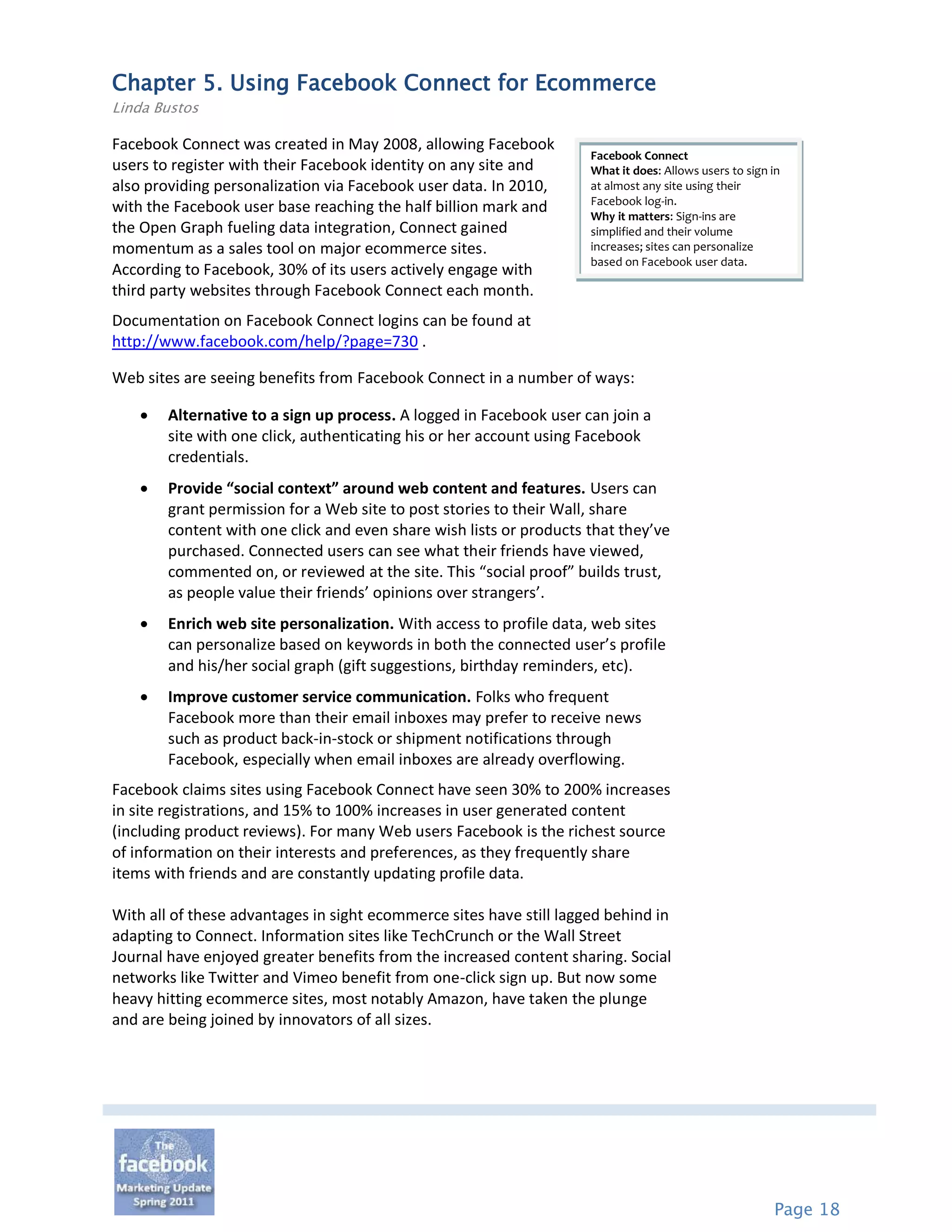 Chapter 5. Using Facebook Connect for Ecommerce
Linda Bustos

Facebook Connect was created in May 2008, allowing Facebook
                                                                     Facebook Connect
users to register with their Facebook identity on any site and       What it does: Allows users to sign in
also providing personalization via Facebook user data. In 2010,      at almost any site using their
                                                                     Facebook log-in.
with the Facebook user base reaching the half billion mark and       Why it matters: Sign-ins are
the Open Graph fueling data integration, Connect gained              simplified and their volume
momentum as a sales tool on major ecommerce sites.                   increases; sites can personalize
                                                                     based on Facebook user data.
According to Facebook, 30% of its users actively engage with
third party websites through Facebook Connect each month.
Documentation on Facebook Connect logins can be found at
http://www.facebook.com/help/?page=730 .

Web sites are seeing benefits from Facebook Connect in a number of ways:

       Alternative to a sign up process. A logged in Facebook user can join a
        site with one click, authenticating his or her account using Facebook
        credentials.
       Provide “social context” around web content and features. Users can
        grant permission for a Web site to post stories to their Wall, share
        content with one click and even share wish lists or products that they’ve
        purchased. Connected users can see what their friends have viewed,
        commented on, or reviewed at the site. This “social proof” builds trust,
        as people value their friends’ opinions over strangers’.
       Enrich web site personalization. With access to profile data, web sites
        can personalize based on keywords in both the connected user’s profile
        and his/her social graph (gift suggestions, birthday reminders, etc).
       Improve customer service communication. Folks who frequent
        Facebook more than their email inboxes may prefer to receive news
        such as product back-in-stock or shipment notifications through
        Facebook, especially when email inboxes are already overflowing.
Facebook claims sites using Facebook Connect have seen 30% to 200% increases
in site registrations, and 15% to 100% increases in user generated content
(including product reviews). For many Web users Facebook is the richest source
of information on their interests and preferences, as they frequently share
items with friends and are constantly updating profile data.

With all of these advantages in sight ecommerce sites have still lagged behind in
adapting to Connect. Information sites like TechCrunch or the Wall Street
Journal have enjoyed greater benefits from the increased content sharing. Social
networks like Twitter and Vimeo benefit from one-click sign up. But now some
heavy hitting ecommerce sites, most notably Amazon, have taken the plunge
and are being joined by innovators of all sizes.




                                                                                                        Page 18
 