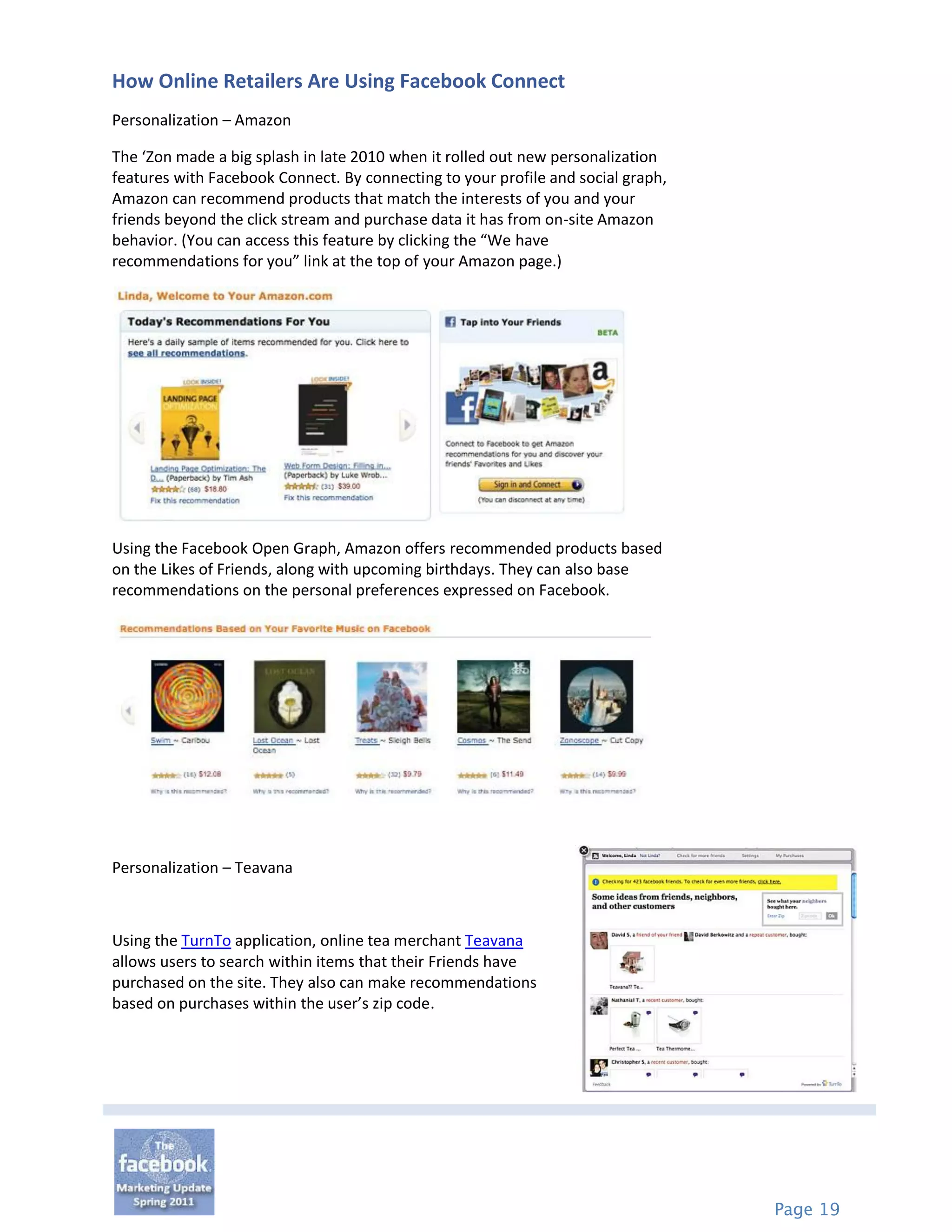 How Online Retailers Are Using Facebook Connect
Personalization – Amazon

The ‘Zon made a big splash in late 2010 when it rolled out new personalization
features with Facebook Connect. By connecting to your profile and social graph,
Amazon can recommend products that match the interests of you and your
friends beyond the click stream and purchase data it has from on-site Amazon
behavior. (You can access this feature by clicking the “We have
recommendations for you” link at the top of your Amazon page.)




Using the Facebook Open Graph, Amazon offers recommended products based
on the Likes of Friends, along with upcoming birthdays. They can also base
recommendations on the personal preferences expressed on Facebook.




Personalization – Teavana



Using the TurnTo application, online tea merchant Teavana
allows users to search within items that their Friends have
purchased on the site. They also can make recommendations
based on purchases within the user’s zip code.




                                                                                  Page 19
 