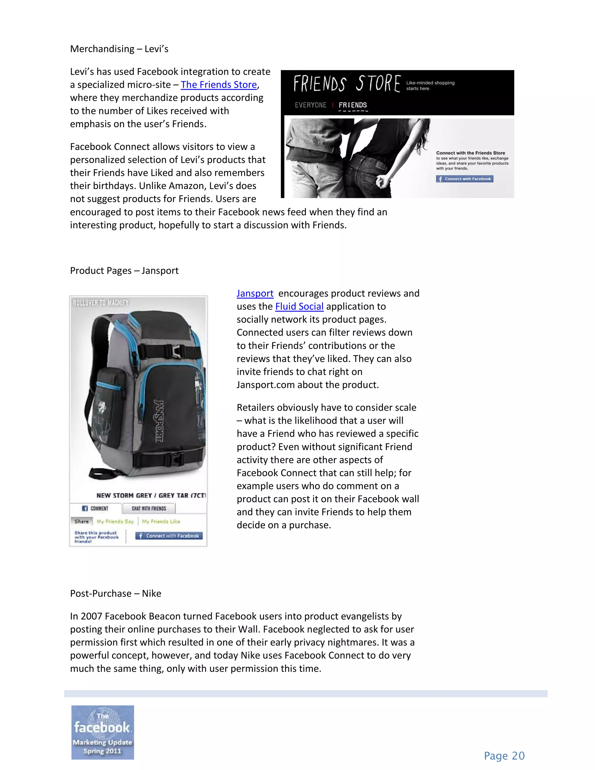 Merchandising – Levi’s

Levi’s has used Facebook integration to create
a specialized micro-site – The Friends Store,
where they merchandize products according
to the number of Likes received with
emphasis on the user’s Friends.

Facebook Connect allows visitors to view a
personalized selection of Levi’s products that
their Friends have Liked and also remembers
their birthdays. Unlike Amazon, Levi’s does
not suggest products for Friends. Users are
encouraged to post items to their Facebook news feed when they find an
interesting product, hopefully to start a discussion with Friends.



Product Pages – Jansport

                                       Jansport encourages product reviews and
                                       uses the Fluid Social application to
                                       socially network its product pages.
                                       Connected users can filter reviews down
                                       to their Friends’ contributions or the
                                       reviews that they’ve liked. They can also
                                       invite friends to chat right on
                                       Jansport.com about the product.

                                       Retailers obviously have to consider scale
                                       – what is the likelihood that a user will
                                       have a Friend who has reviewed a specific
                                       product? Even without significant Friend
                                       activity there are other aspects of
                                       Facebook Connect that can still help; for
                                       example users who do comment on a
                                       product can post it on their Facebook wall
                                       and they can invite Friends to help them
                                       decide on a purchase.




Post-Purchase – Nike

In 2007 Facebook Beacon turned Facebook users into product evangelists by
posting their online purchases to their Wall. Facebook neglected to ask for user
permission first which resulted in one of their early privacy nightmares. It was a
powerful concept, however, and today Nike uses Facebook Connect to do very
much the same thing, only with user permission this time.




                                                                                     Page 20
 