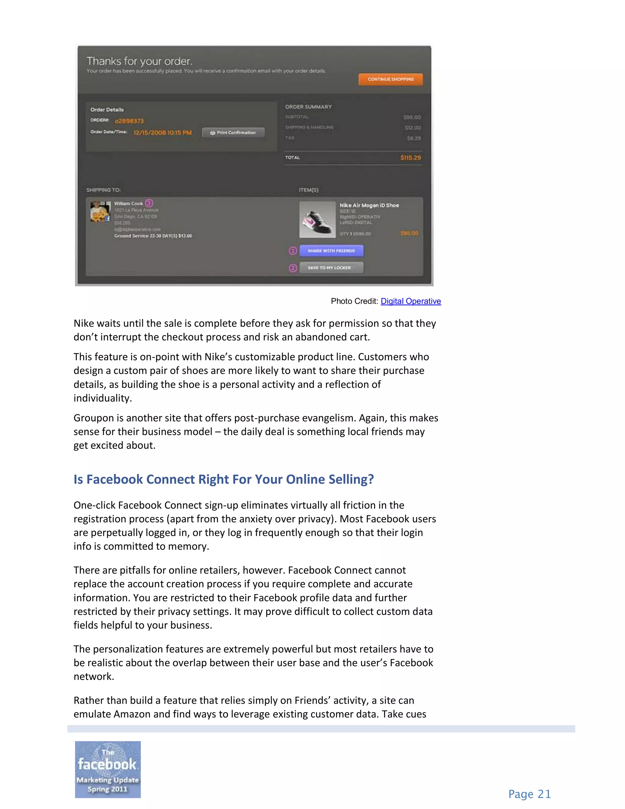 Photo Credit: Digital Operative

Nike waits until the sale is complete before they ask for permission so that they
don’t interrupt the checkout process and risk an abandoned cart.
This feature is on-point with Nike’s customizable product line. Customers who
design a custom pair of shoes are more likely to want to share their purchase
details, as building the shoe is a personal activity and a reflection of
individuality.
Groupon is another site that offers post-purchase evangelism. Again, this makes
sense for their business model – the daily deal is something local friends may
get excited about.


Is Facebook Connect Right For Your Online Selling?
One-click Facebook Connect sign-up eliminates virtually all friction in the
registration process (apart from the anxiety over privacy). Most Facebook users
are perpetually logged in, or they log in frequently enough so that their login
info is committed to memory.

There are pitfalls for online retailers, however. Facebook Connect cannot
replace the account creation process if you require complete and accurate
information. You are restricted to their Facebook profile data and further
restricted by their privacy settings. It may prove difficult to collect custom data
fields helpful to your business.

The personalization features are extremely powerful but most retailers have to
be realistic about the overlap between their user base and the user’s Facebook
network.

Rather than build a feature that relies simply on Friends’ activity, a site can
emulate Amazon and find ways to leverage existing customer data. Take cues




                                                                                             Page 21
 