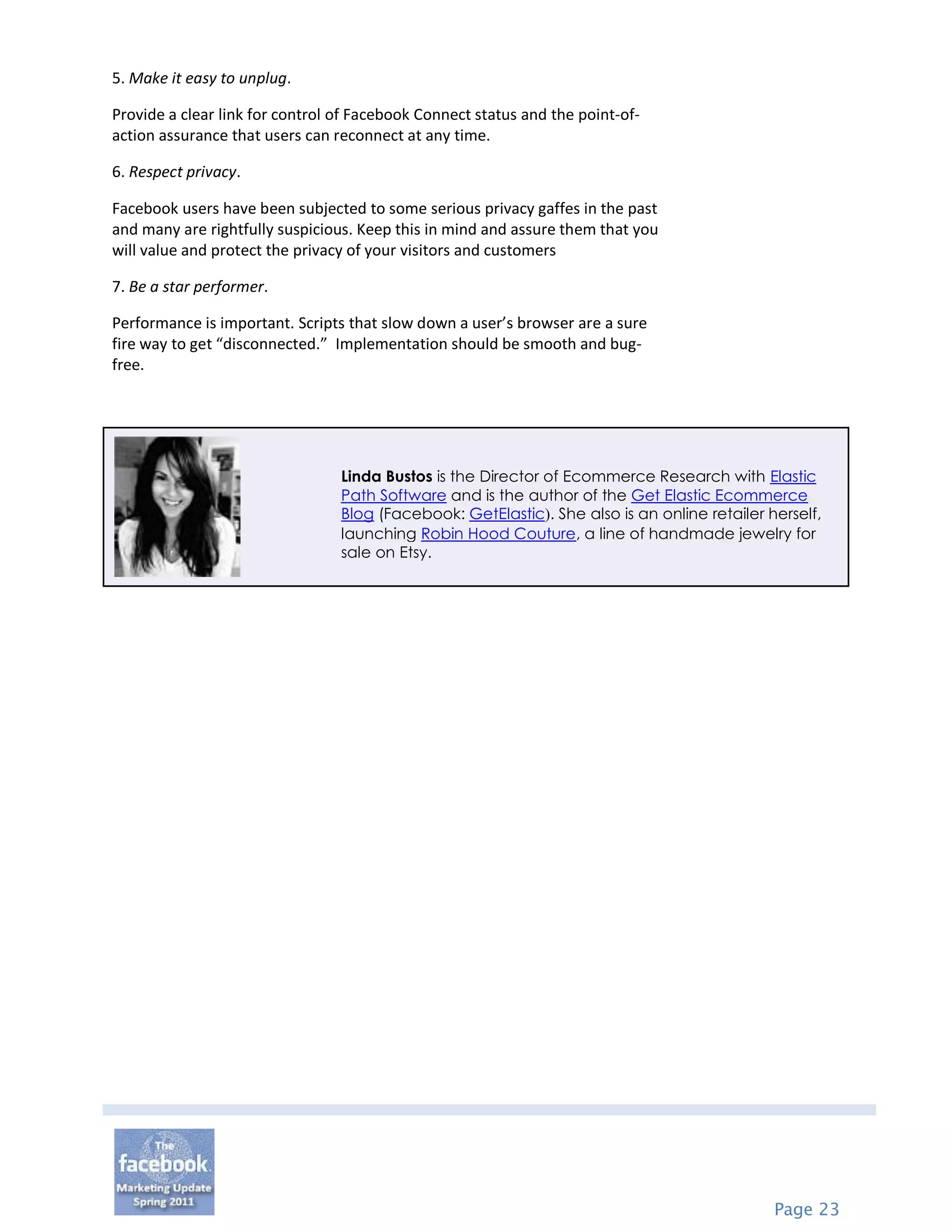 5. Make it easy to unplug.

Provide a clear link for control of Facebook Connect status and the point-of-
action assurance that users can reconnect at any time.

6. Respect privacy.

Facebook users have been subjected to some serious privacy gaffes in the past
and many are rightfully suspicious. Keep this in mind and assure them that you
will value and protect the privacy of your visitors and customers

7. Be a star performer.

Performance is important. Scripts that slow down a user’s browser are a sure
fire way to get “disconnected.” Implementation should be smooth and bug-
free.




                                 Linda Bustos is the Director of Ecommerce Research with Elastic
                                 Path Software and is the author of the Get Elastic Ecommerce
                                 Blog (Facebook: GetElastic). She also is an online retailer herself,
                                 launching Robin Hood Couture, a line of handmade jewelry for
                                 sale on Etsy.




                                                                                              Page 23
 