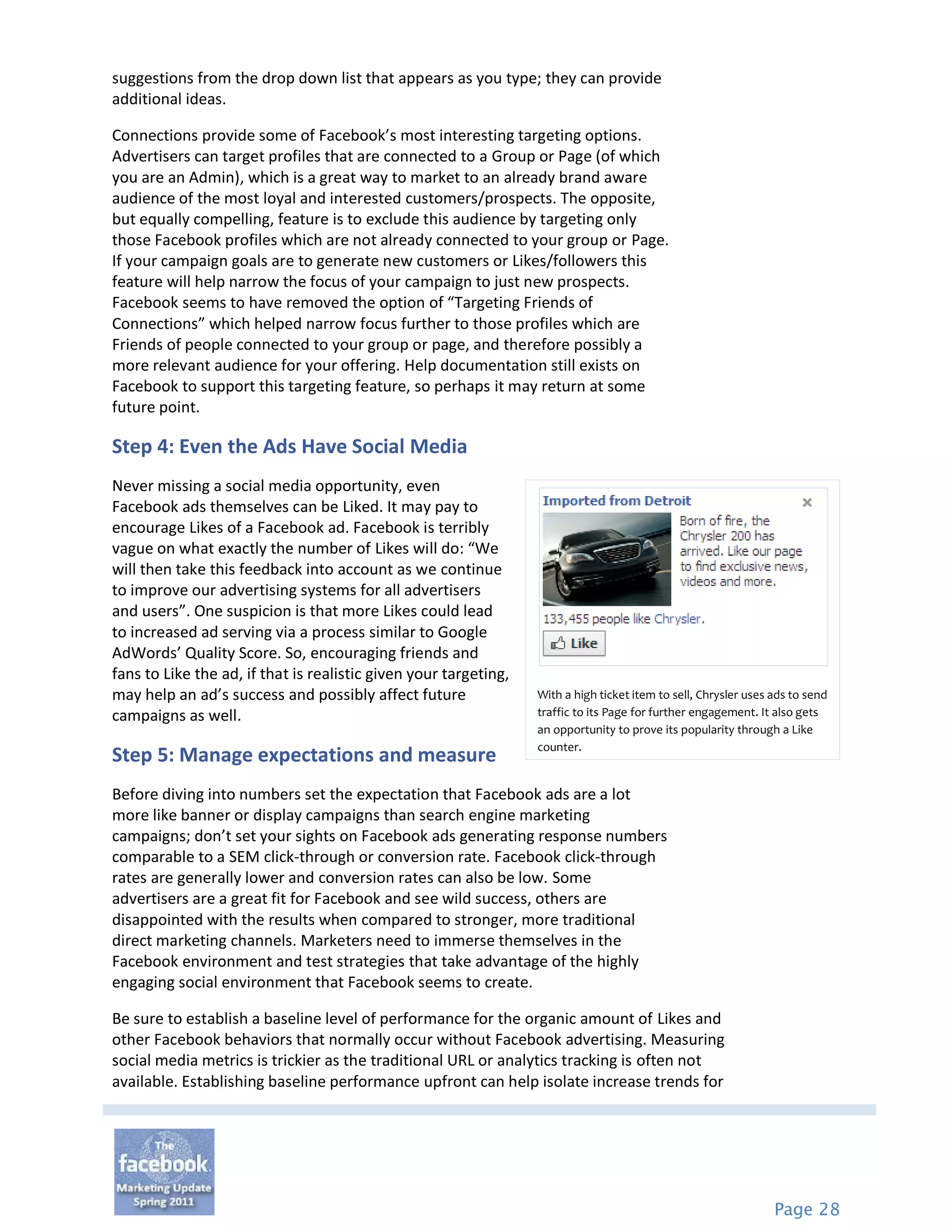 suggestions from the drop down list that appears as you type; they can provide
additional ideas.

Connections provide some of Facebook’s most interesting targeting options.
Advertisers can target profiles that are connected to a Group or Page (of which
you are an Admin), which is a great way to market to an already brand aware
audience of the most loyal and interested customers/prospects. The opposite,
but equally compelling, feature is to exclude this audience by targeting only
those Facebook profiles which are not already connected to your group or Page.
If your campaign goals are to generate new customers or Likes/followers this
feature will help narrow the focus of your campaign to just new prospects.
Facebook seems to have removed the option of “Targeting Friends of
Connections” which helped narrow focus further to those profiles which are
Friends of people connected to your group or page, and therefore possibly a
more relevant audience for your offering. Help documentation still exists on
Facebook to support this targeting feature, so perhaps it may return at some
future point.

Step 4: Even the Ads Have Social Media
Never missing a social media opportunity, even
Facebook ads themselves can be Liked. It may pay to
encourage Likes of a Facebook ad. Facebook is terribly
vague on what exactly the number of Likes will do: “We
will then take this feedback into account as we continue
to improve our advertising systems for all advertisers
and users”. One suspicion is that more Likes could lead
to increased ad serving via a process similar to Google
AdWords’ Quality Score. So, encouraging friends and
fans to Like the ad, if that is realistic given your targeting,
may help an ad’s success and possibly affect future               With a high ticket item to sell, Chrysler uses ads to send
campaigns as well.                                                traffic to its Page for further engagement. It also gets
                                                                  an opportunity to prove its popularity through a Like
                                                                  counter.
Step 5: Manage expectations and measure
Before diving into numbers set the expectation that Facebook ads are a lot
more like banner or display campaigns than search engine marketing
campaigns; don’t set your sights on Facebook ads generating response numbers
comparable to a SEM click-through or conversion rate. Facebook click-through
rates are generally lower and conversion rates can also be low. Some
advertisers are a great fit for Facebook and see wild success, others are
disappointed with the results when compared to stronger, more traditional
direct marketing channels. Marketers need to immerse themselves in the
Facebook environment and test strategies that take advantage of the highly
engaging social environment that Facebook seems to create.

Be sure to establish a baseline level of performance for the organic amount of Likes and
other Facebook behaviors that normally occur without Facebook advertising. Measuring
social media metrics is trickier as the traditional URL or analytics tracking is often not
available. Establishing baseline performance upfront can help isolate increase trends for




                                                                                                                 Page 28
 