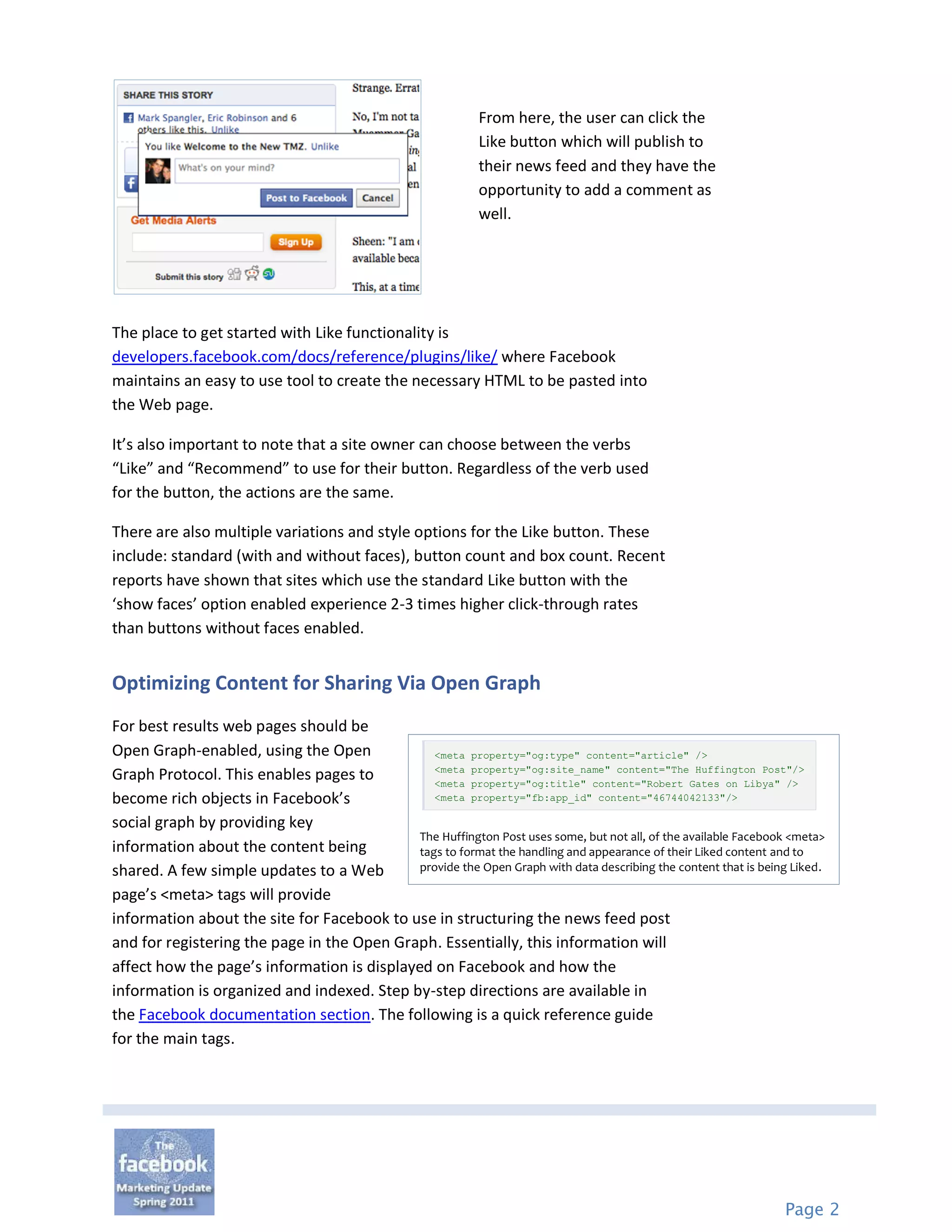 From here, the user can click the
                                                              Like button which will publish to
                                                              their news feed and they have the
                                                              opportunity to add a comment as
                                                              well.




The place to get started with Like functionality is
developers.facebook.com/docs/reference/plugins/like/ where Facebook
maintains an easy to use tool to create the necessary HTML to be pasted into
the Web page.

It’s also important to note that a site owner can choose between the verbs
“Like” and “Recommend” to use for their button. Regardless of the verb used
for the button, the actions are the same.

There are also multiple variations and style options for the Like button. These
include: standard (with and without faces), button count and box count. Recent
reports have shown that sites which use the standard Like button with the
‘show faces’ option enabled experience 2-3 times higher click-through rates
than buttons without faces enabled.


Optimizing Content for Sharing Via Open Graph
For best results web pages should be
Open Graph-enabled, using the Open              <meta property="og:type" content="article" />
                                                <meta property="og:site_name" content="The Huffington Post"/>
Graph Protocol. This enables pages to           <meta property="og:title" content="Robert Gates on Libya" />
become rich objects in Facebook’s               <meta property="fb:app_id" content="46744042133"/>

social graph by providing key
                                             The Huffington Post uses some, but not all, of the available Facebook <meta>
information about the content being          tags to format the handling and appearance of their Liked content and to
shared. A few simple updates to a Web        provide the Open Graph with data describing the content that is being Liked.

page’s <meta> tags will provide
information about the site for Facebook to use in structuring the news feed post
and for registering the page in the Open Graph. Essentially, this information will
affect how the page’s information is displayed on Facebook and how the
information is organized and indexed. Step by-step directions are available in
the Facebook documentation section. The following is a quick reference guide
for the main tags.




                                                                                                                  Page 2
 