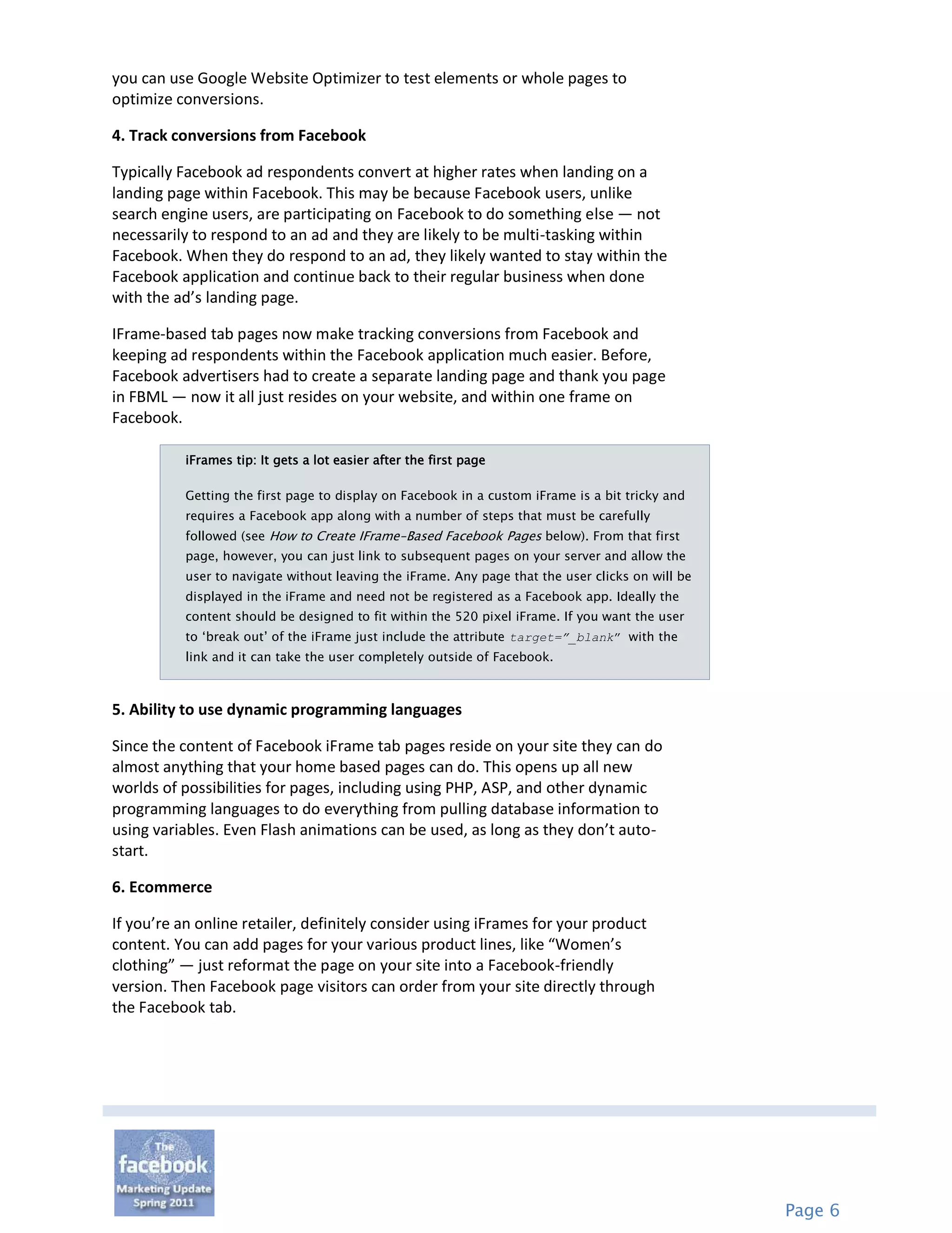you can use Google Website Optimizer to test elements or whole pages to
optimize conversions.

4. Track conversions from Facebook

Typically Facebook ad respondents convert at higher rates when landing on a
landing page within Facebook. This may be because Facebook users, unlike
search engine users, are participating on Facebook to do something else — not
necessarily to respond to an ad and they are likely to be multi-tasking within
Facebook. When they do respond to an ad, they likely wanted to stay within the
Facebook application and continue back to their regular business when done
with the ad’s landing page.

IFrame-based tab pages now make tracking conversions from Facebook and
keeping ad respondents within the Facebook application much easier. Before,
Facebook advertisers had to create a separate landing page and thank you page
in FBML — now it all just resides on your website, and within one frame on
Facebook.

          iFrames tip: It gets a lot easier after the first page

          Getting the first page to display on Facebook in a custom iFrame is a bit tricky and
          requires a Facebook app along with a number of steps that must be carefully
          followed (see How to Create IFrame-Based Facebook Pages below). From that first
          page, however, you can just link to subsequent pages on your server and allow the
          user to navigate without leaving the iFrame. Any page that the user clicks on will be
          displayed in the iFrame and need not be registered as a Facebook app. Ideally the
          content should be designed to fit within the 520 pixel iFrame. If you want the user
          to „break out‟ of the iFrame just include the attribute target=”_blank” with the
          link and it can take the user completely outside of Facebook.



5. Ability to use dynamic programming languages

Since the content of Facebook iFrame tab pages reside on your site they can do
almost anything that your home based pages can do. This opens up all new
worlds of possibilities for pages, including using PHP, ASP, and other dynamic
programming languages to do everything from pulling database information to
using variables. Even Flash animations can be used, as long as they don’t auto-
start.

6. Ecommerce

If you’re an online retailer, definitely consider using iFrames for your product
content. You can add pages for your various product lines, like “Women’s
clothing” — just reformat the page on your site into a Facebook-friendly
version. Then Facebook page visitors can order from your site directly through
the Facebook tab.




                                                                                                  Page 6
 