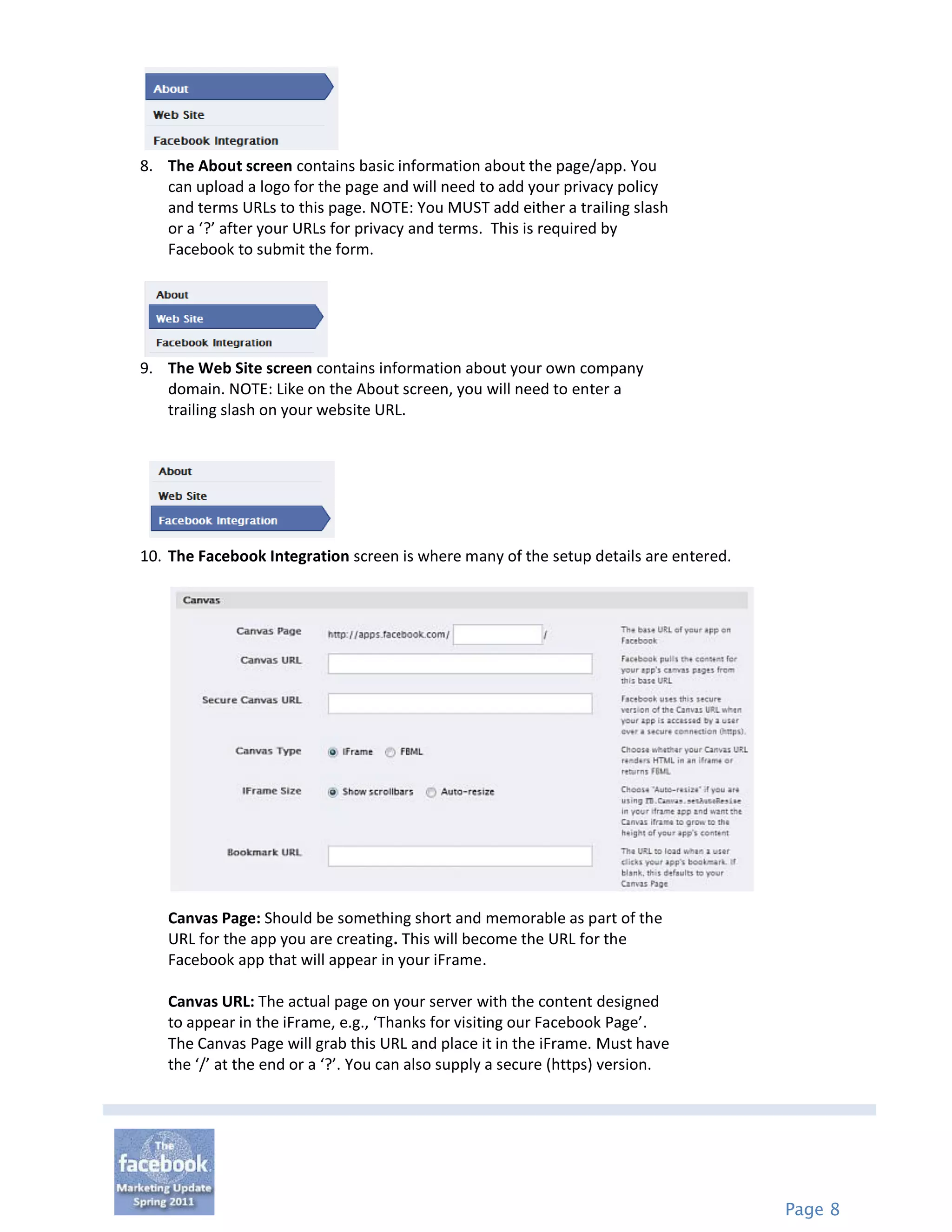8. The About screen contains basic information about the page/app. You
   can upload a logo for the page and will need to add your privacy policy
   and terms URLs to this page. NOTE: You MUST add either a trailing slash
   or a ‘?’ after your URLs for privacy and terms. This is required by
   Facebook to submit the form.




9. The Web Site screen contains information about your own company
   domain. NOTE: Like on the About screen, you will need to enter a
   trailing slash on your website URL.




10. The Facebook Integration screen is where many of the setup details are entered.




   Canvas Page: Should be something short and memorable as part of the
   URL for the app you are creating. This will become the URL for the
   Facebook app that will appear in your iFrame.

   Canvas URL: The actual page on your server with the content designed
   to appear in the iFrame, e.g., ‘Thanks for visiting our Facebook Page’.
   The Canvas Page will grab this URL and place it in the iFrame. Must have
   the ‘/’ at the end or a ‘?’. You can also supply a secure (https) version.




                                                                                      Page 8
 