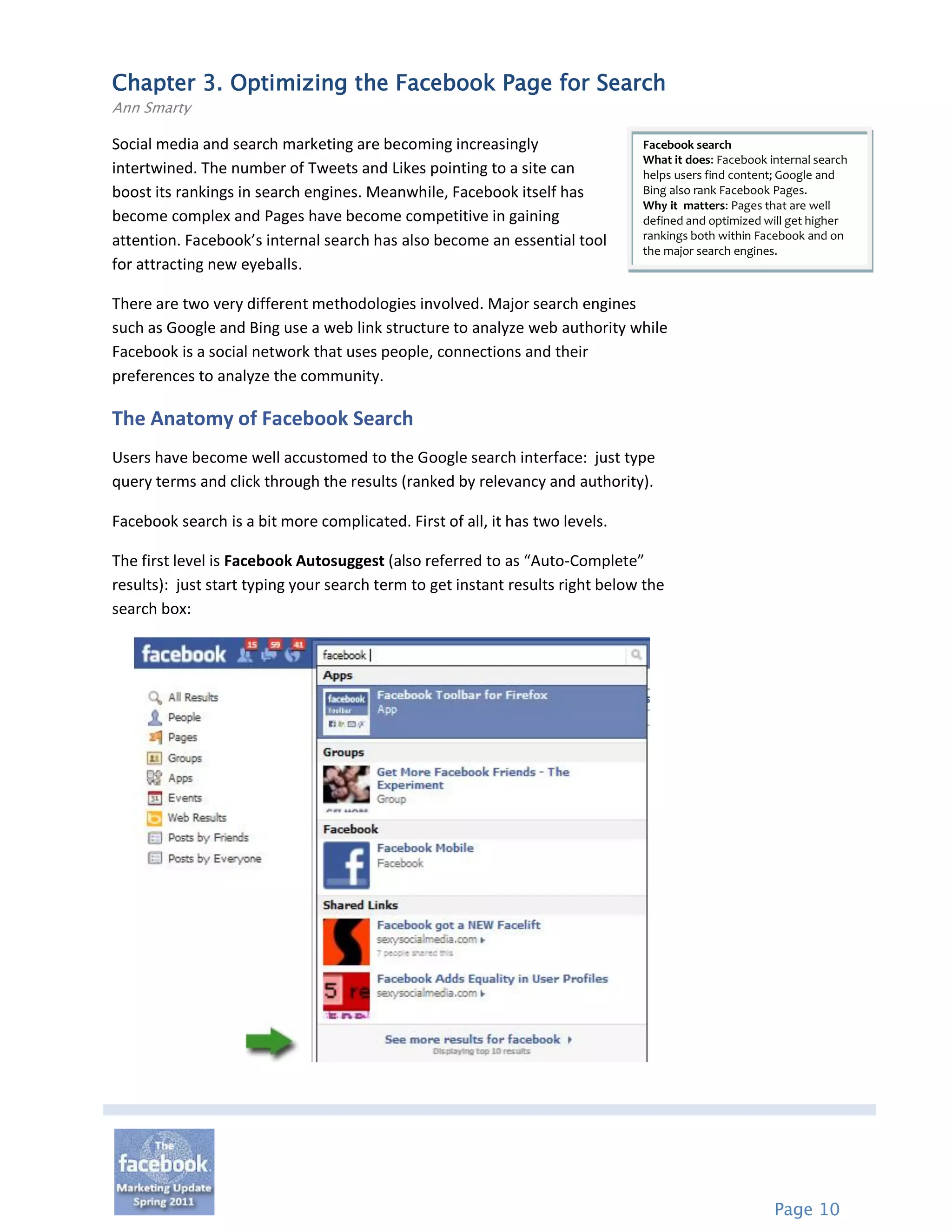 Chapter 3. Optimizing the Facebook Page for Search
Ann Smarty

Social media and search marketing are becoming increasingly                    Facebook search
                                                                               What it does: Facebook internal search
intertwined. The number of Tweets and Likes pointing to a site can             helps users find content; Google and
boost its rankings in search engines. Meanwhile, Facebook itself has           Bing also rank Facebook Pages.
                                                                               Why it matters: Pages that are well
become complex and Pages have become competitive in gaining                    defined and optimized will get higher
attention. Facebook’s internal search has also become an essential tool        rankings both within Facebook and on
                                                                               the major search engines.
for attracting new eyeballs.

There are two very different methodologies involved. Major search engines
such as Google and Bing use a web link structure to analyze web authority while
Facebook is a social network that uses people, connections and their
preferences to analyze the community.

The Anatomy of Facebook Search
Users have become well accustomed to the Google search interface: just type
query terms and click through the results (ranked by relevancy and authority).

Facebook search is a bit more complicated. First of all, it has two levels.

The first level is Facebook Autosuggest (also referred to as “Auto-Complete”
results): just start typing your search term to get instant results right below the
search box:




                                                                                                       Page 10
 