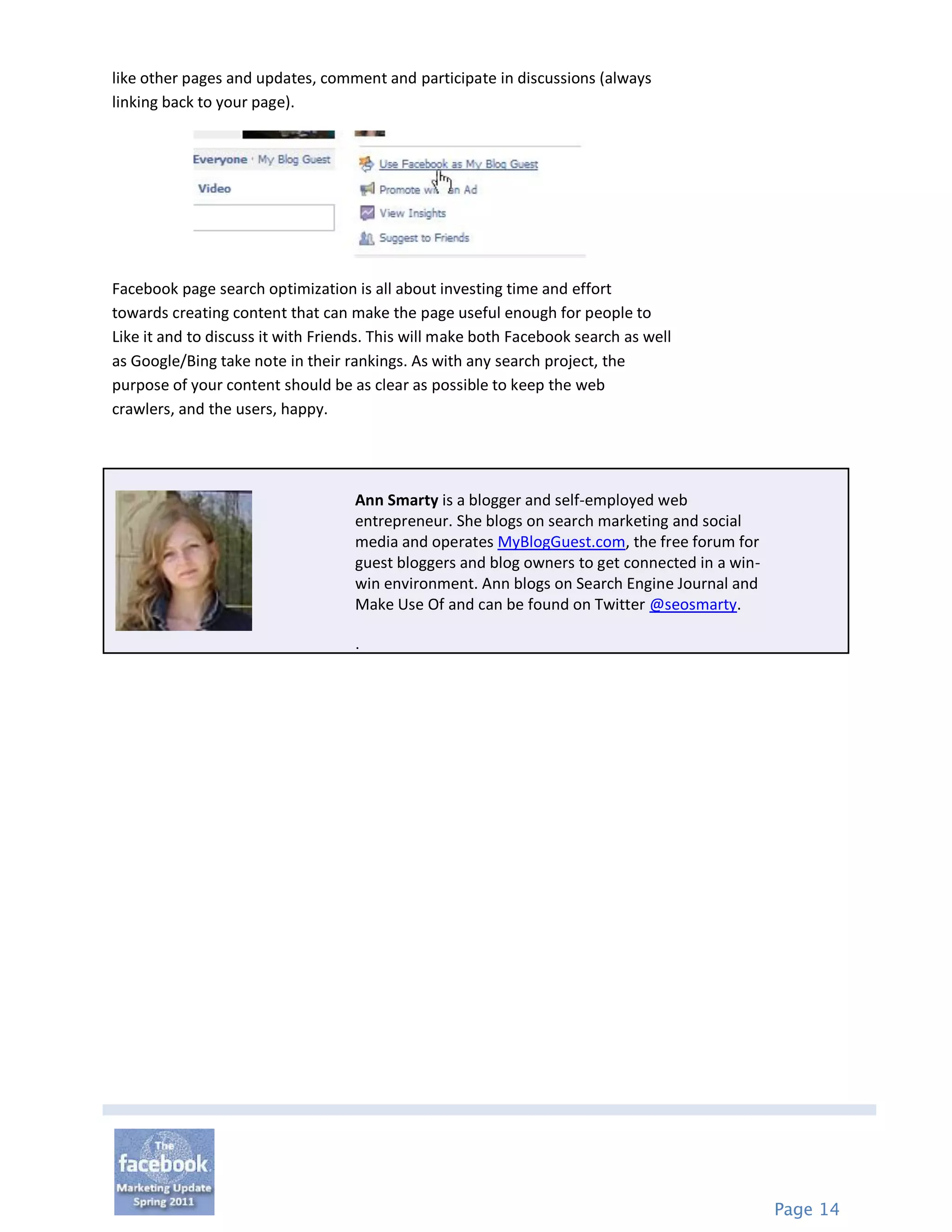 like other pages and updates, comment and participate in discussions (always
linking back to your page).




Facebook page search optimization is all about investing time and effort
towards creating content that can make the page useful enough for people to
Like it and to discuss it with Friends. This will make both Facebook search as well
as Google/Bing take note in their rankings. As with any search project, the
purpose of your content should be as clear as possible to keep the web
crawlers, and the users, happy.




                                    Ann Smarty is a blogger and self-employed web
                                    entrepreneur. She blogs on search marketing and social
                                    media and operates MyBlogGuest.com, the free forum for
                                    guest bloggers and blog owners to get connected in a win-
                                    win environment. Ann blogs on Search Engine Journal and
                                    Make Use Of and can be found on Twitter @seosmarty.

                                    .




                                                                                                Page 14
 