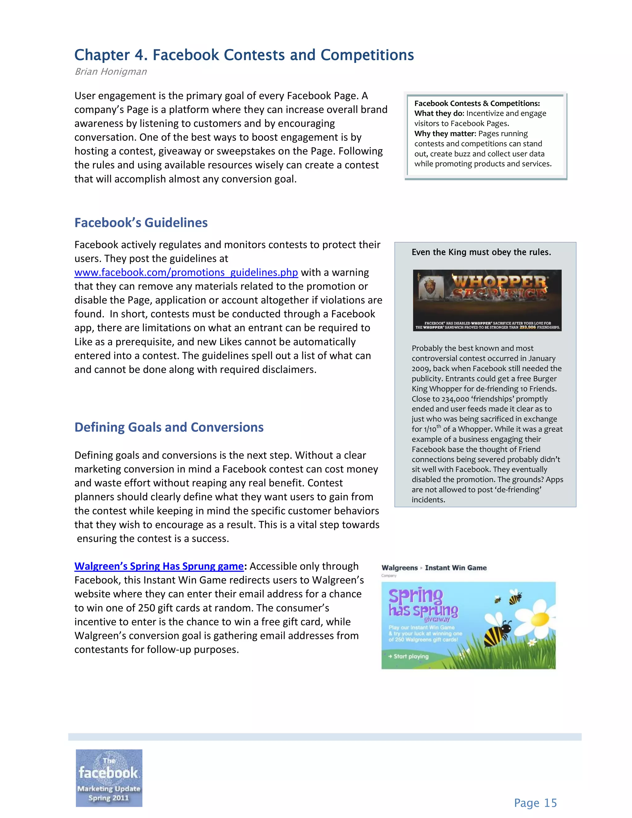 Chapter 4. Facebook Contests and Competitions
Brian Honigman

User engagement is the primary goal of every Facebook Page. A
                                                                        Facebook Contests & Competitions:
company’s Page is a platform where they can increase overall brand      What they do: Incentivize and engage
awareness by listening to customers and by encouraging                  visitors to Facebook Pages.
                                                                        Why they matter: Pages running
conversation. One of the best ways to boost engagement is by            contests and competitions can stand
hosting a contest, giveaway or sweepstakes on the Page. Following       out, create buzz and collect user data
the rules and using available resources wisely can create a contest     while promoting products and services.
that will accomplish almost any conversion goal.


Facebook’s Guidelines
Facebook actively regulates and monitors contests to protect their
                                                                        Even the King must obey the rules.
users. They post the guidelines at
www.facebook.com/promotions_guidelines.php with a warning
that they can remove any materials related to the promotion or
disable the Page, application or account altogether if violations are
found. In short, contests must be conducted through a Facebook
app, there are limitations on what an entrant can be required to
Like as a prerequisite, and new Likes cannot be automatically           Probably the best known and most
entered into a contest. The guidelines spell out a list of what can     controversial contest occurred in January
and cannot be done along with required disclaimers.                     2009, back when Facebook still needed the
                                                                        publicity. Entrants could get a free Burger
                                                                        King Whopper for de-friending 10 Friends.
                                                                        Close to 234,000 ‘friendships’ promptly
                                                                        ended and user feeds made it clear as to
                                                                        just who was being sacrificed in exchange
Defining Goals and Conversions                                          for 1/10th of a Whopper. While it was a great
                                                                        example of a business engaging their
                                                                        Facebook base the thought of Friend
Defining goals and conversions is the next step. Without a clear        connections being severed probably didn’t
marketing conversion in mind a Facebook contest can cost money          sit well with Facebook. They eventually
                                                                        disabled the promotion. The grounds? Apps
and waste effort without reaping any real benefit. Contest
                                                                        are not allowed to post ‘de-friending’
planners should clearly define what they want users to gain from        incidents.
the contest while keeping in mind the specific customer behaviors
that they wish to encourage as a result. This is a vital step towards
 ensuring the contest is a success.

Walgreen’s Spring Has Sprung game: Accessible only through
Facebook, this Instant Win Game redirects users to Walgreen’s
website where they can enter their email address for a chance
to win one of 250 gift cards at random. The consumer’s
incentive to enter is the chance to win a free gift card, while
Walgreen’s conversion goal is gathering email addresses from
contestants for follow-up purposes.




                                                                                                      Page 15
 