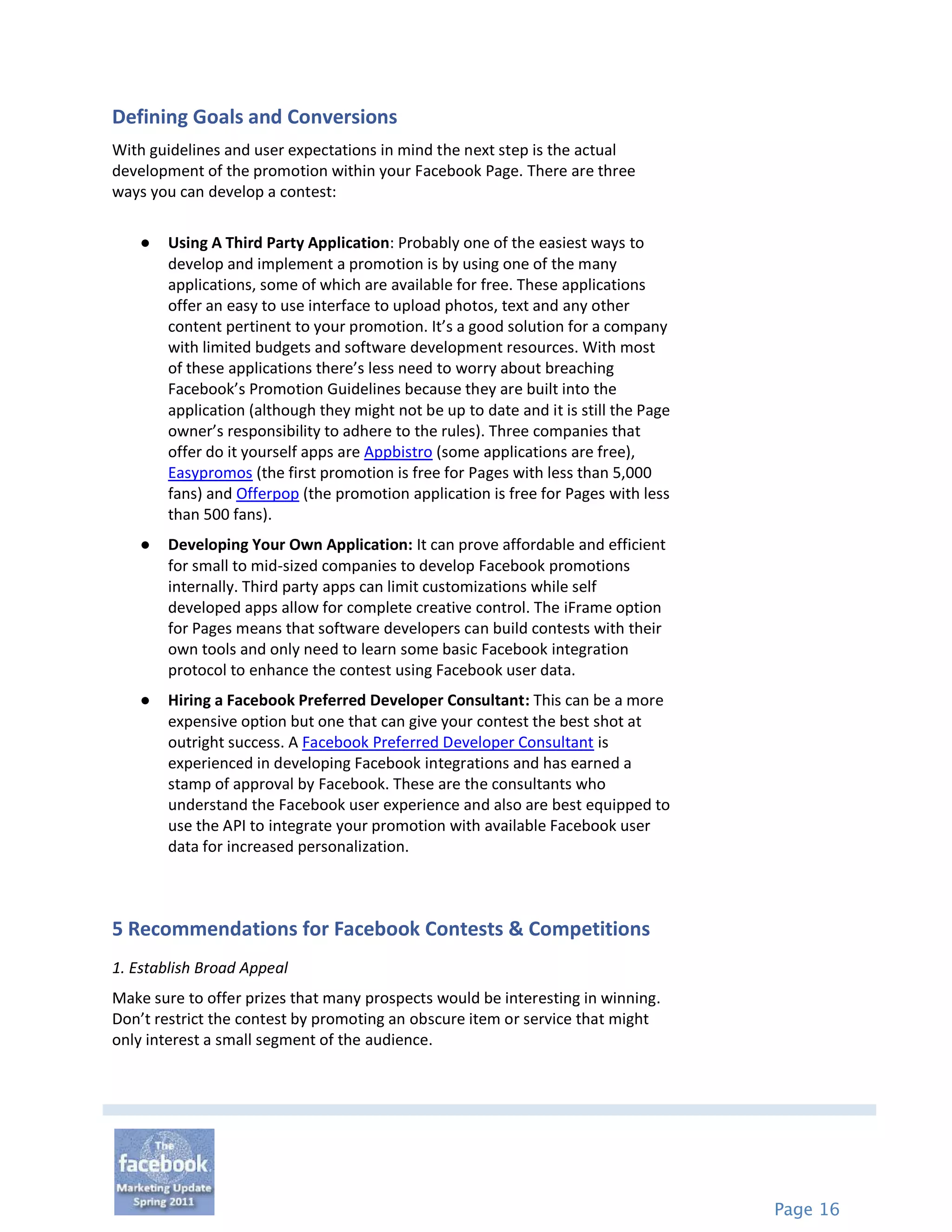 Defining Goals and Conversions
With guidelines and user expectations in mind the next step is the actual
development of the promotion within your Facebook Page. There are three
ways you can develop a contest:

   ●   Using A Third Party Application: Probably one of the easiest ways to
       develop and implement a promotion is by using one of the many
       applications, some of which are available for free. These applications
       offer an easy to use interface to upload photos, text and any other
       content pertinent to your promotion. It’s a good solution for a company
       with limited budgets and software development resources. With most
       of these applications there’s less need to worry about breaching
       Facebook’s Promotion Guidelines because they are built into the
       application (although they might not be up to date and it is still the Page
       owner’s responsibility to adhere to the rules). Three companies that
       offer do it yourself apps are Appbistro (some applications are free),
       Easypromos (the first promotion is free for Pages with less than 5,000
       fans) and Offerpop (the promotion application is free for Pages with less
       than 500 fans).
   ●   Developing Your Own Application: It can prove affordable and efficient
       for small to mid-sized companies to develop Facebook promotions
       internally. Third party apps can limit customizations while self
       developed apps allow for complete creative control. The iFrame option
       for Pages means that software developers can build contests with their
       own tools and only need to learn some basic Facebook integration
       protocol to enhance the contest using Facebook user data.
   ●   Hiring a Facebook Preferred Developer Consultant: This can be a more
       expensive option but one that can give your contest the best shot at
       outright success. A Facebook Preferred Developer Consultant is
       experienced in developing Facebook integrations and has earned a
       stamp of approval by Facebook. These are the consultants who
       understand the Facebook user experience and also are best equipped to
       use the API to integrate your promotion with available Facebook user
       data for increased personalization.



5 Recommendations for Facebook Contests & Competitions
1. Establish Broad Appeal
Make sure to offer prizes that many prospects would be interesting in winning.
Don’t restrict the contest by promoting an obscure item or service that might
only interest a small segment of the audience.




                                                                                     Page 16
 