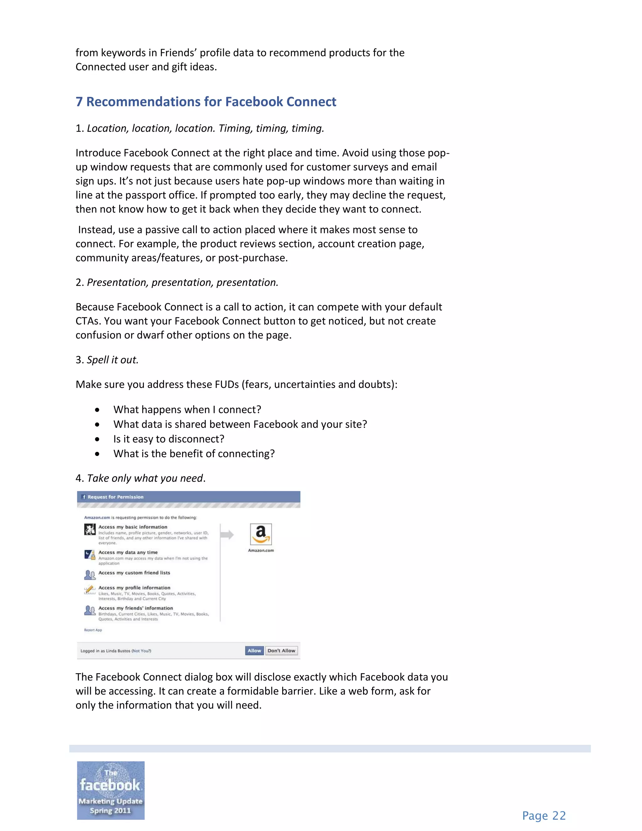 from keywords in Friends’ profile data to recommend products for the
Connected user and gift ideas.


7 Recommendations for Facebook Connect
1. Location, location, location. Timing, timing, timing.

Introduce Facebook Connect at the right place and time. Avoid using those pop-
up window requests that are commonly used for customer surveys and email
sign ups. It’s not just because users hate pop-up windows more than waiting in
line at the passport office. If prompted too early, they may decline the request,
then not know how to get it back when they decide they want to connect.
 Instead, use a passive call to action placed where it makes most sense to
connect. For example, the product reviews section, account creation page,
community areas/features, or post-purchase.

2. Presentation, presentation, presentation.

Because Facebook Connect is a call to action, it can compete with your default
CTAs. You want your Facebook Connect button to get noticed, but not create
confusion or dwarf other options on the page.

3. Spell it out.

Make sure you address these FUDs (fears, uncertainties and doubts):

        What happens when I connect?
        What data is shared between Facebook and your site?
        Is it easy to disconnect?
        What is the benefit of connecting?

4. Take only what you need.




The Facebook Connect dialog box will disclose exactly which Facebook data you
will be accessing. It can create a formidable barrier. Like a web form, ask for
only the information that you will need.




                                                                                    Page 22
 