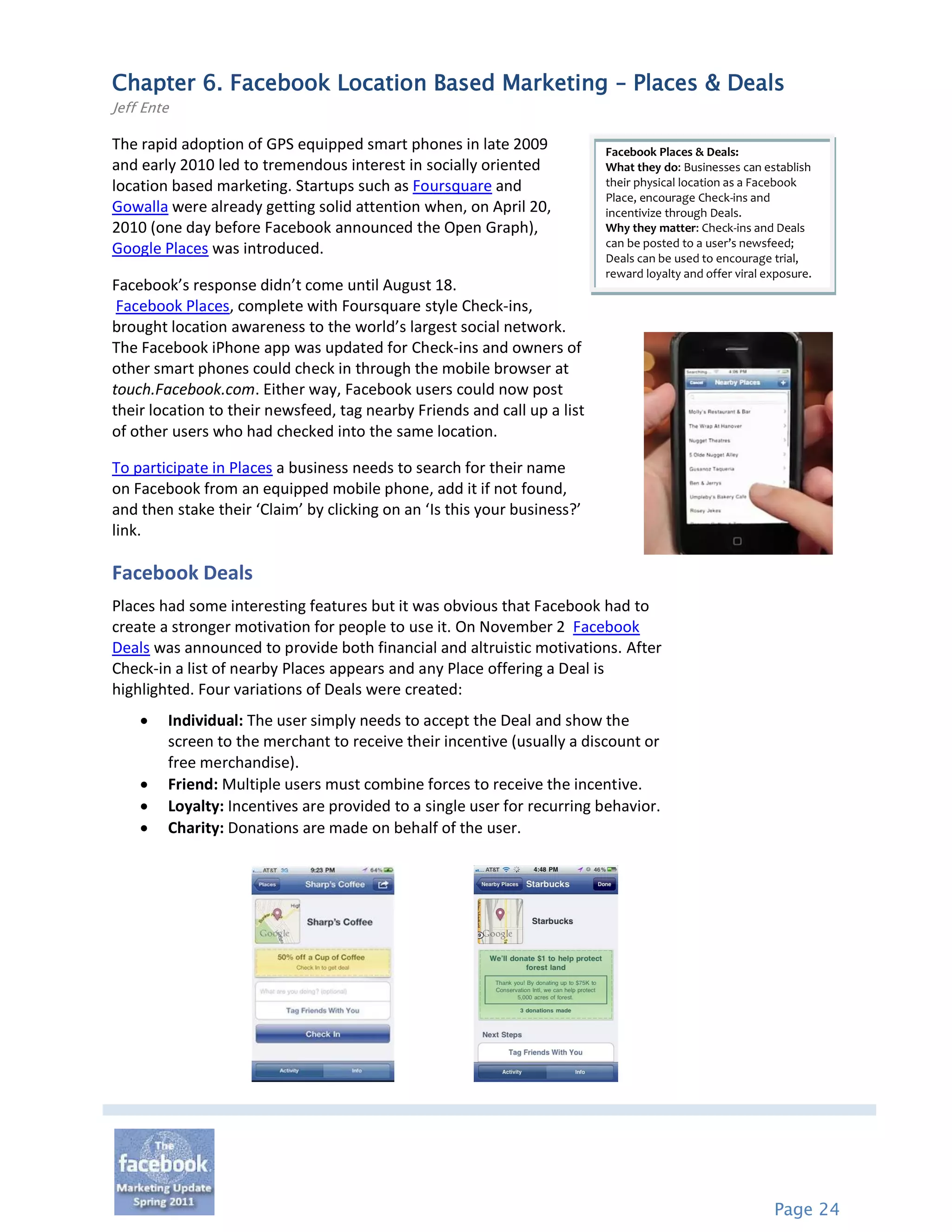 Chapter 6. Facebook Location Based Marketing – Places & Deals
Jeff Ente

The rapid adoption of GPS equipped smart phones in late 2009              Facebook Places & Deals:
and early 2010 led to tremendous interest in socially oriented            What they do: Businesses can establish
location based marketing. Startups such as Foursquare and                 their physical location as a Facebook
                                                                          Place, encourage Check-ins and
Gowalla were already getting solid attention when, on April 20,           incentivize through Deals.
2010 (one day before Facebook announced the Open Graph),                  Why they matter: Check-ins and Deals
                                                                          can be posted to a user’s newsfeed;
Google Places was introduced.
                                                                          Deals can be used to encourage trial,
                                                                          reward loyalty and offer viral exposure.
Facebook’s response didn’t come until August 18.
 Facebook Places, complete with Foursquare style Check-ins,
brought location awareness to the world’s largest social network.
The Facebook iPhone app was updated for Check-ins and owners of
other smart phones could check in through the mobile browser at
touch.Facebook.com. Either way, Facebook users could now post
their location to their newsfeed, tag nearby Friends and call up a list
of other users who had checked into the same location.

To participate in Places a business needs to search for their name
on Facebook from an equipped mobile phone, add it if not found,
and then stake their ‘Claim’ by clicking on an ‘Is this your business?’
link.

Facebook Deals
Places had some interesting features but it was obvious that Facebook had to
create a stronger motivation for people to use it. On November 2 Facebook
Deals was announced to provide both financial and altruistic motivations. After
Check-in a list of nearby Places appears and any Place offering a Deal is
highlighted. Four variations of Deals were created:
       Individual: The user simply needs to accept the Deal and show the
        screen to the merchant to receive their incentive (usually a discount or
        free merchandise).
       Friend: Multiple users must combine forces to receive the incentive.
       Loyalty: Incentives are provided to a single user for recurring behavior.
       Charity: Donations are made on behalf of the user.




                                                                                                          Page 24
 