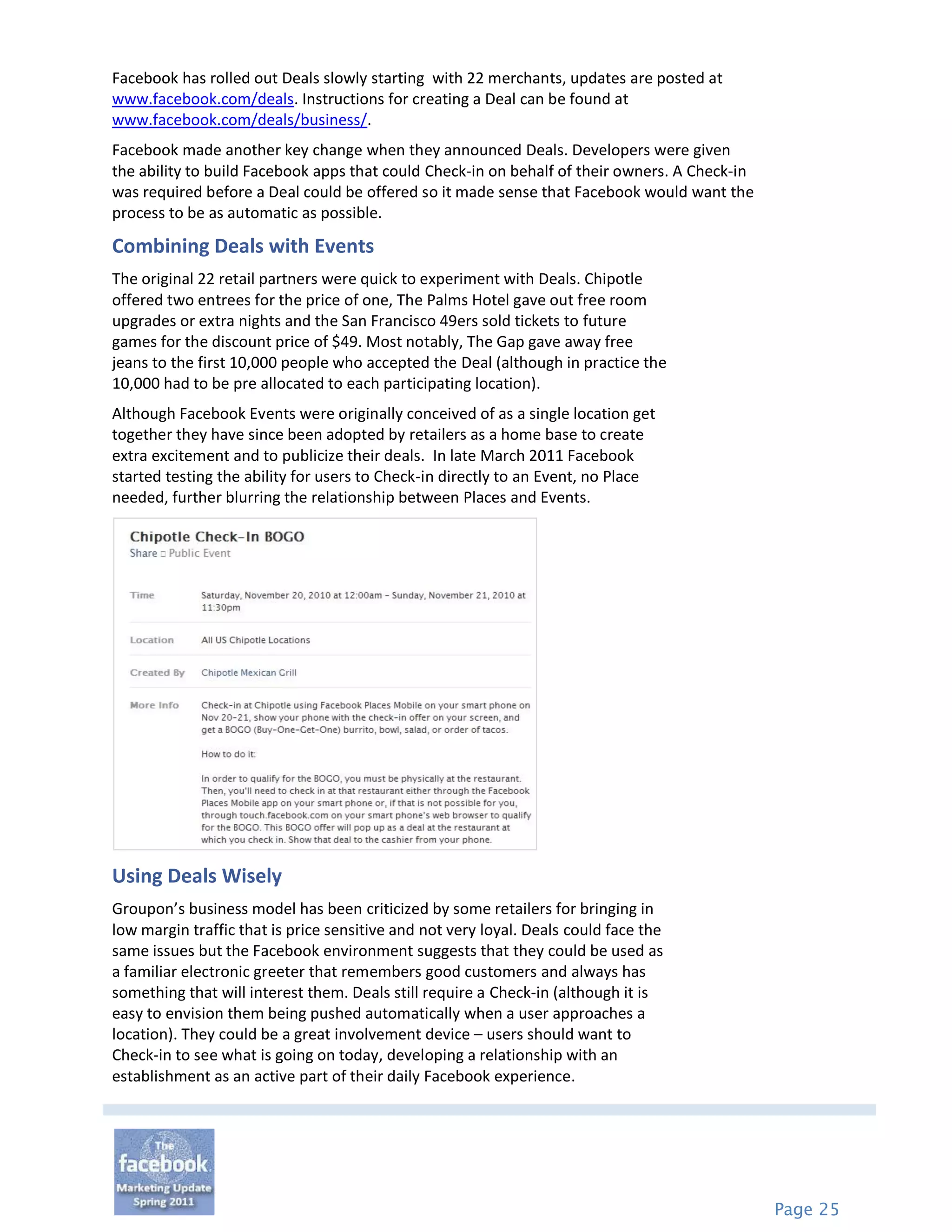 Facebook has rolled out Deals slowly starting with 22 merchants, updates are posted at
www.facebook.com/deals. Instructions for creating a Deal can be found at
www.facebook.com/deals/business/.
Facebook made another key change when they announced Deals. Developers were given
the ability to build Facebook apps that could Check-in on behalf of their owners. A Check-in
was required before a Deal could be offered so it made sense that Facebook would want the
process to be as automatic as possible.

Combining Deals with Events
The original 22 retail partners were quick to experiment with Deals. Chipotle
offered two entrees for the price of one, The Palms Hotel gave out free room
upgrades or extra nights and the San Francisco 49ers sold tickets to future
games for the discount price of $49. Most notably, The Gap gave away free
jeans to the first 10,000 people who accepted the Deal (although in practice the
10,000 had to be pre allocated to each participating location).
Although Facebook Events were originally conceived of as a single location get
together they have since been adopted by retailers as a home base to create
extra excitement and to publicize their deals. In late March 2011 Facebook
started testing the ability for users to Check-in directly to an Event, no Place
needed, further blurring the relationship between Places and Events.




Using Deals Wisely
Groupon’s business model has been criticized by some retailers for bringing in
low margin traffic that is price sensitive and not very loyal. Deals could face the
same issues but the Facebook environment suggests that they could be used as
a familiar electronic greeter that remembers good customers and always has
something that will interest them. Deals still require a Check-in (although it is
easy to envision them being pushed automatically when a user approaches a
location). They could be a great involvement device – users should want to
Check-in to see what is going on today, developing a relationship with an
establishment as an active part of their daily Facebook experience.




                                                                                               Page 25
 