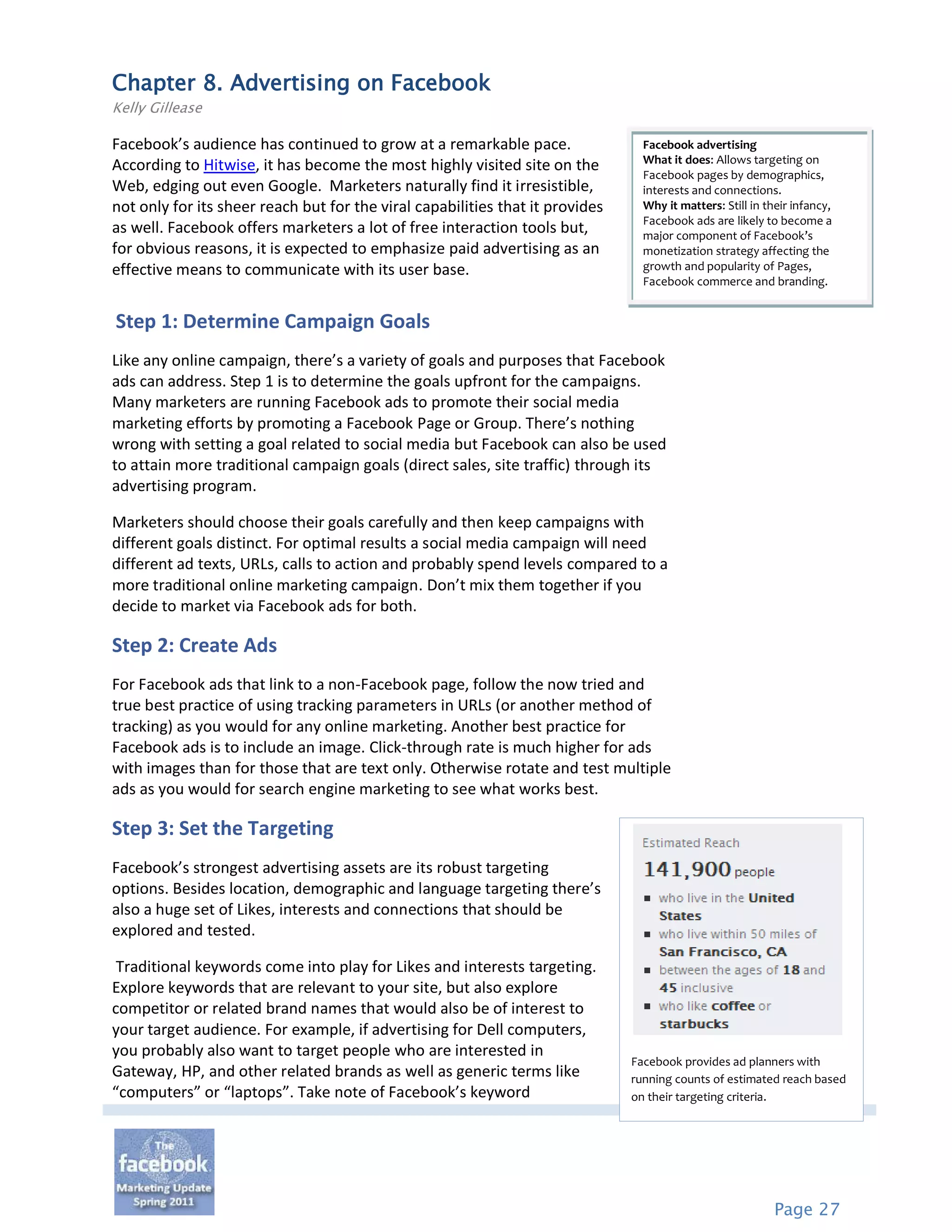 Chapter 8. Advertising on Facebook
Kelly Gillease

Facebook’s audience has continued to grow at a remarkable pace.                  Facebook advertising
                                                                                 What it does: Allows targeting on
According to Hitwise, it has become the most highly visited site on the
                                                                                 Facebook pages by demographics,
Web, edging out even Google. Marketers naturally find it irresistible,           interests and connections.
not only for its sheer reach but for the viral capabilities that it provides     Why it matters: Still in their infancy,
                                                                                 Facebook ads are likely to become a
as well. Facebook offers marketers a lot of free interaction tools but,          major component of Facebook’s
for obvious reasons, it is expected to emphasize paid advertising as an          monetization strategy affecting the
effective means to communicate with its user base.                               growth and popularity of Pages,
                                                                                 Facebook commerce and branding.


Step 1: Determine Campaign Goals
Like any online campaign, there’s a variety of goals and purposes that Facebook
ads can address. Step 1 is to determine the goals upfront for the campaigns.
Many marketers are running Facebook ads to promote their social media
marketing efforts by promoting a Facebook Page or Group. There’s nothing
wrong with setting a goal related to social media but Facebook can also be used
to attain more traditional campaign goals (direct sales, site traffic) through its
advertising program.

Marketers should choose their goals carefully and then keep campaigns with
different goals distinct. For optimal results a social media campaign will need
different ad texts, URLs, calls to action and probably spend levels compared to a
more traditional online marketing campaign. Don’t mix them together if you
decide to market via Facebook ads for both.

Step 2: Create Ads
For Facebook ads that link to a non-Facebook page, follow the now tried and
true best practice of using tracking parameters in URLs (or another method of
tracking) as you would for any online marketing. Another best practice for
Facebook ads is to include an image. Click-through rate is much higher for ads
with images than for those that are text only. Otherwise rotate and test multiple
ads as you would for search engine marketing to see what works best.

Step 3: Set the Targeting
Facebook’s strongest advertising assets are its robust targeting
options. Besides location, demographic and language targeting there’s
also a huge set of Likes, interests and connections that should be
explored and tested.

 Traditional keywords come into play for Likes and interests targeting.
Explore keywords that are relevant to your site, but also explore
competitor or related brand names that would also be of interest to
your target audience. For example, if advertising for Dell computers,
you probably also want to target people who are interested in
                                                                               Facebook provides ad planners with
Gateway, HP, and other related brands as well as generic terms like            running counts of estimated reach based
“computers” or “laptops”. Take note of Facebook’s keyword                      on their targeting criteria.




                                                                                                            Page 27
 