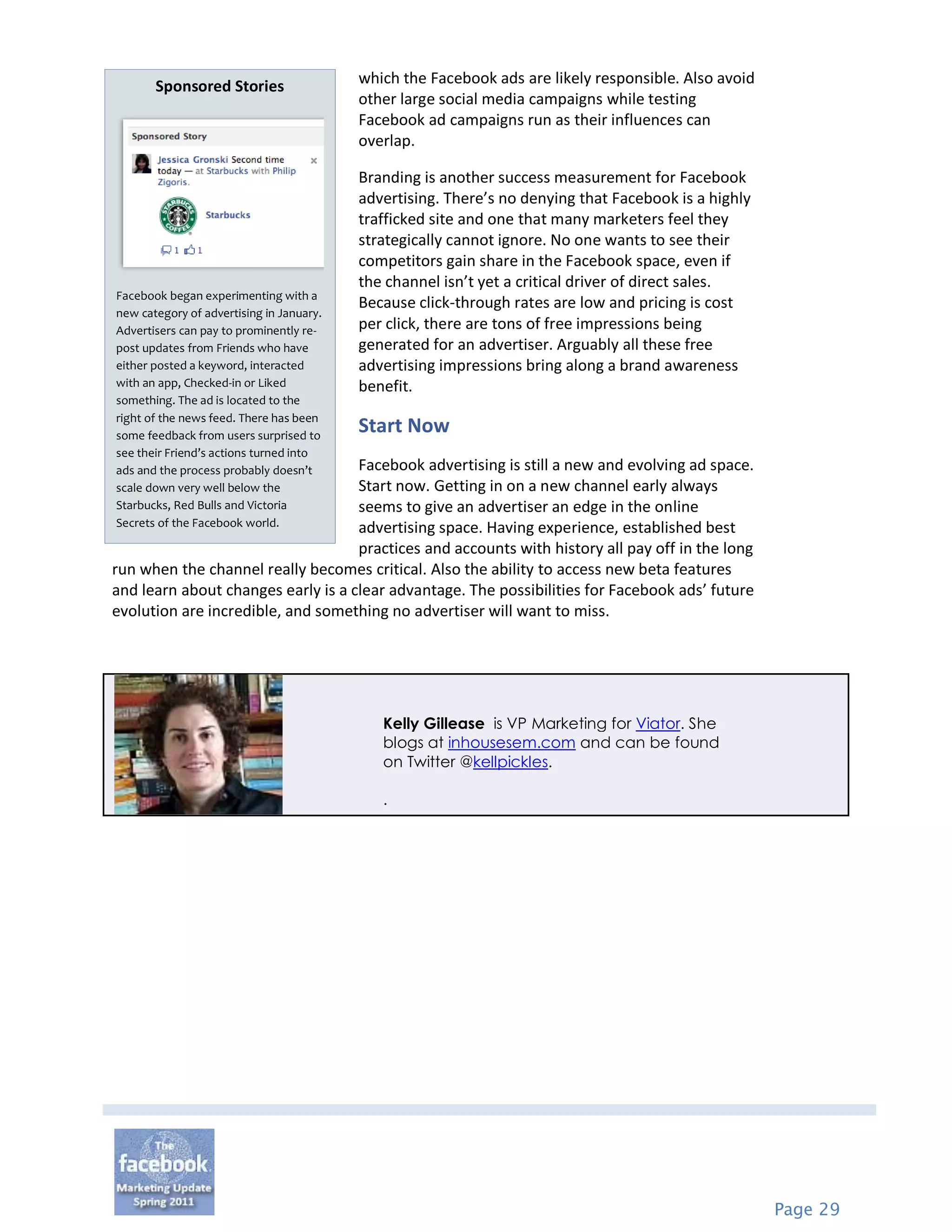 Sponsored Stories                  which the Facebook ads are likely responsible. Also avoid
                                          other large social media campaigns while testing
                                          Facebook ad campaigns run as their influences can
                                          overlap.

                                          Branding is another success measurement for Facebook
                                          advertising. There’s no denying that Facebook is a highly
                                          trafficked site and one that many marketers feel they
                                          strategically cannot ignore. No one wants to see their
                                          competitors gain share in the Facebook space, even if
                                          the channel isn’t yet a critical driver of direct sales.
Facebook began experimenting with a
                                          Because click-through rates are low and pricing is cost
new category of advertising in January.
Advertisers can pay to prominently re-    per click, there are tons of free impressions being
post updates from Friends who have        generated for an advertiser. Arguably all these free
either posted a keyword, interacted       advertising impressions bring along a brand awareness
with an app, Checked-in or Liked          benefit.
something. The ad is located to the
right of the news feed. There has been
some feedback from users surprised to
                                          Start Now
see their Friend’s actions turned into
ads and the process probably doesn’tFacebook advertising is still a new and evolving ad space.
scale down very well below the      Start now. Getting in on a new channel early always
Starbucks, Red Bulls and Victoria   seems to give an advertiser an edge in the online
Secrets of the Facebook world.      advertising space. Having experience, established best
                                    practices and accounts with history all pay off in the long
run when the channel really becomes critical. Also the ability to access new beta features
and learn about changes early is a clear advantage. The possibilities for Facebook ads’ future
evolution are incredible, and something no advertiser will want to miss.




                                             Kelly Gillease is VP Marketing for Viator. She
                                             blogs at inhousesem.com and can be found
                                             on Twitter @kellpickles.

                                             .




                                                                                                      Page 29
 
